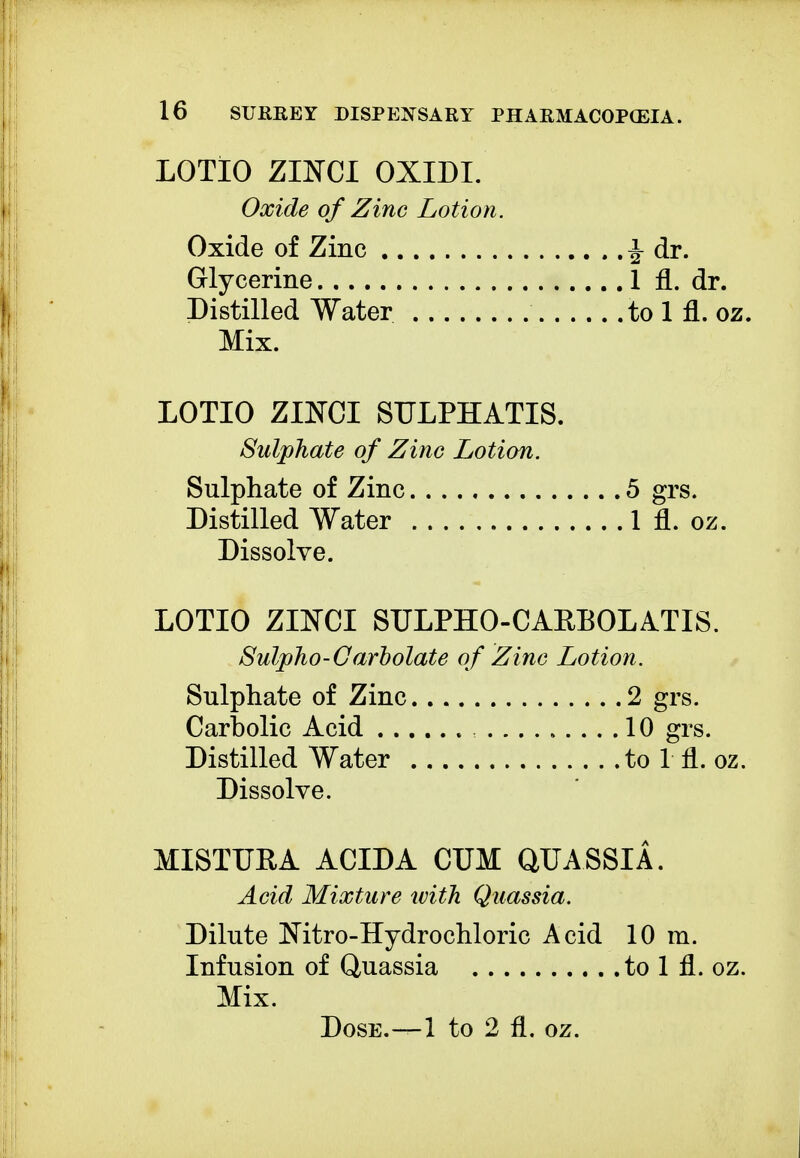 LOTIO ZIJ5TCI OXIDI. Oxide of Zinc Lotion. Oxide of Zinc i dr. Glycerine 1 fl. dr. Distilled Water to 1 fl. oz. Mix. LOTIO Zimi SULPHATIS. Sulphate of Zinc Lotion. Sulphate of Zinc 5 grs. Distilled Water 1 fl. oz. Dissolve. LOTIO ZINCI SULPHO-CAKBOLATIS. Sulpho-Carbolate of Zinc Lotion. Sulphate of Zinc 2 grs. Carbolic Acid 10 grs. Distilled Water to 1 fl. oz. Dissolve. MISTUEA ACIDA CUM QUASSIA. Acid Mixture with Quassia. Dilute Nitro-Hydrochloric Acid 10 m. Infusion of Quassia to 1 fl. oz. Mix. Dose.—1 to 2 fl. oz.