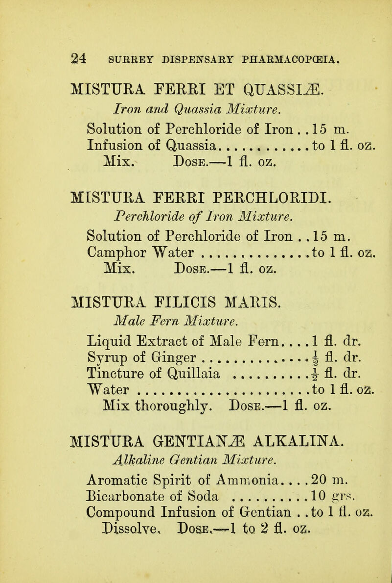 MISTURA FERRI ET QUASSIA. Iron and Quassia Mixture. Solution of Perchloride of Iron . . 15 m. Infusion of Quassia to 1 fl. oz. Mix. Dose.—1 fl. oz. MISTUEA FERRI PERCHLORIDI. Perchloride of Iron Mixture. Solution of Perchloride of Iron . .15 m. Camphor Water to 1 fl. oz. Mix. Dose.—1 fl. oz. MISTURA FILICIS MARIS. Male Fern Mixture. Liquid Extract of Male Fern 1 fl. dr. Syrup of Ginger | fl. dr. Tincture of Quillaia ^ fl. dr. Water to 1 fl. oz. Mix thoroughly. Dose.—1 fl. oz. MISTURA GENTIANS ALKALIJSTA. Alkaline Gentian Mixture. Aromatic Spirit of Ammonia. . . .20 m. Bicarbonate of Soda 10 grs. Compound Infusion of Gentian . .to 1 fl. oz. Dissolve, Dose.—1 to 2 fl. oz.