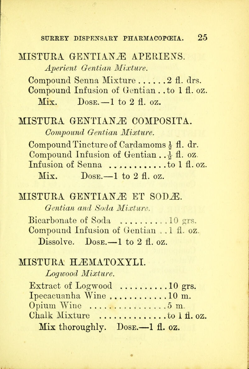 MISTURA GENTIANS APERIEXS. Aperient Gentian Mixture. Compound Senna Mixture 2 fl. drs. Compound Infusion of Gentian . .to In. oz. Mix. Dose. —1 to 2 fl. oz. MISTURA GENTIAK2E COMPOSITA. Compound Gentian Mixture. Compound Tincture of Cardamoms J fl. dr. Compound Infusion of Gentian oz. Infusion of Senna . . , to 1 fl. oz. Mix. Dose.—1 to 2 fl. oz. MISTURA GENTIAN ET SODJE. Gentian and Soda Mixture. Bicarbonate of Soda , , 10 grs. Compound Infusion of Gentian . . 1 fl. oz. Dissolve. Dose.—1 to 2 fl. oz. MISTURA TLEMATOXYLI. Logwood Mixture. Extract of Logwood 10 grs. Ipecacuanha Wine 10 m. Opium Wine 5 m, Chalk Mixture to 1 fl. oz.