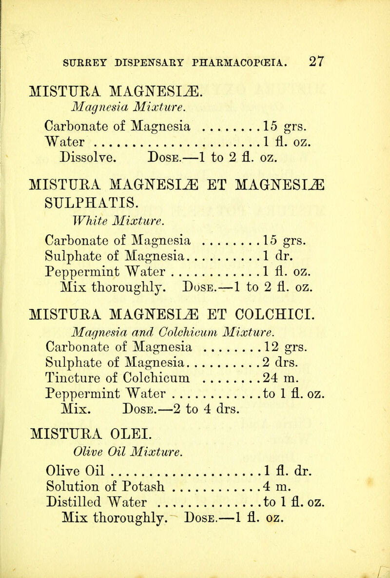 MISTURA MAGNESIAS. Magnesia Mixture. Carbonate of Magnesia 15 grs. Water 1 fl. oz. Dissolve. Dose.—1 to 2 fl. oz. MISTURA MAGNESIiE ET MAGNESLE SULPHATIS. White Mixture. Carbonate of Magnesia 15 grs. Sulphate of Magnesia 1 dr. Peppermint Water 1 fl. oz. Mix thoroughly. Dose.—1 to 2 fl. oz. MISTURA MAGNESIA ET COLCHICI. Magnesia and Golchicum Mixture. Carbonate of Magnesia 12 grs. Sulphate of Magnesia 2 drs. Tincture of Colchicum 24 m. Peppermint Water to 1 fl. oz. Mix. Dose.—2 to 4 drs. MISTURA OLEI. Olive Oil Mixture. Olive Oil 1 fl. dr. Solution of Potash 4 m. Distilled Water to 1 fl. oz. Mix thoroughly. Dose.—1 fl. oz.