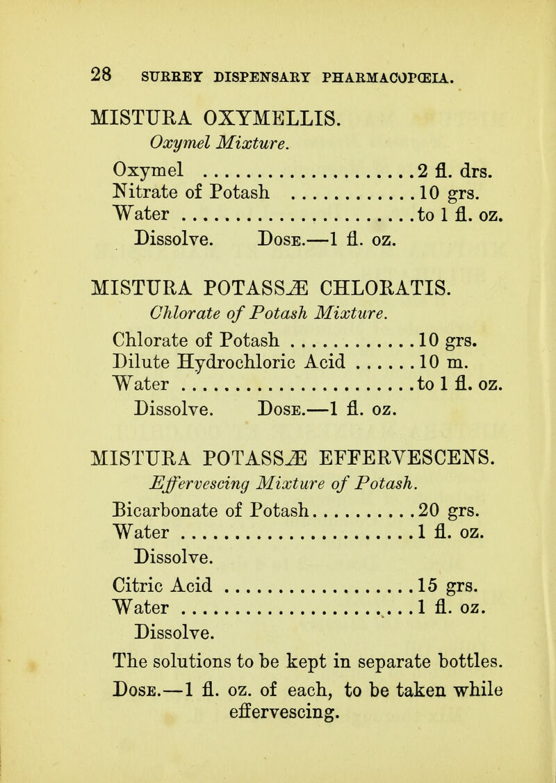 MISTURA OXYMELLIS. Oxymel Mixture. Oxymel Nitrate of Potash Water Dissolve. Dose.—1 fl. oz. MISTURA POTASSJE CHLORATIS. Chlorate of Potash Mixture. Chlorate of Potash 10 grs. Dilute Hydrochloric Acid 10 m. Water to 1 fl. oz. Dissolve. Dose.—1 fl. oz. MISTURA POTASSJE EFFERVESCENS. Effervescing Mixture of Potash. Bicarbonate of Potash 20 grs. Water 1 fl. oz. Dissolve. Citric Acid Water .... Dissolve. The solutions to be kept in separate bottles. Dose.—1 fl. oz. of each, to be taken while effervescing. 2 fl. drs. 10 grs. to 1 fl. oz. 15 grs. 1 fl. oz.