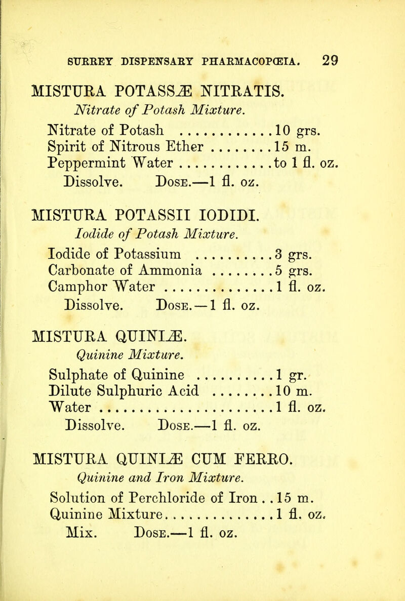 MISTURA POTASSiE NITRATIS. Nitrate of Potash Mixture. Nitrate of Potash 10 grs. Spirit of Nitrous Ether 15 m. Peppermint Water to 1 fl. oz. Dissolve. Dose.—1 fl. oz. MISTURA POTASSII IODIDI Iodide of Potash Mixture. Iodide of Potassium Carbonate of Ammonia Camphor Water Dissolve. Dose. —1 fl. oz MISTURA QUININE. Quinine Mixture. Sulphate of Quinine . Dilute Sulphuric Acid Water Dissolve. Dose.—1 fl. oz. MISTURA QUININE CUM EERRO. Quinine and Iron Mixture. Solution of Perchloride of Iron . .15 m. Quinine Mixture 1 fl. oz. Mix. Dose.—1 fl. oz. 3 grs. 5 grs. 1 fl. oz, 1 gr. 10 m. 1 fl. oz.