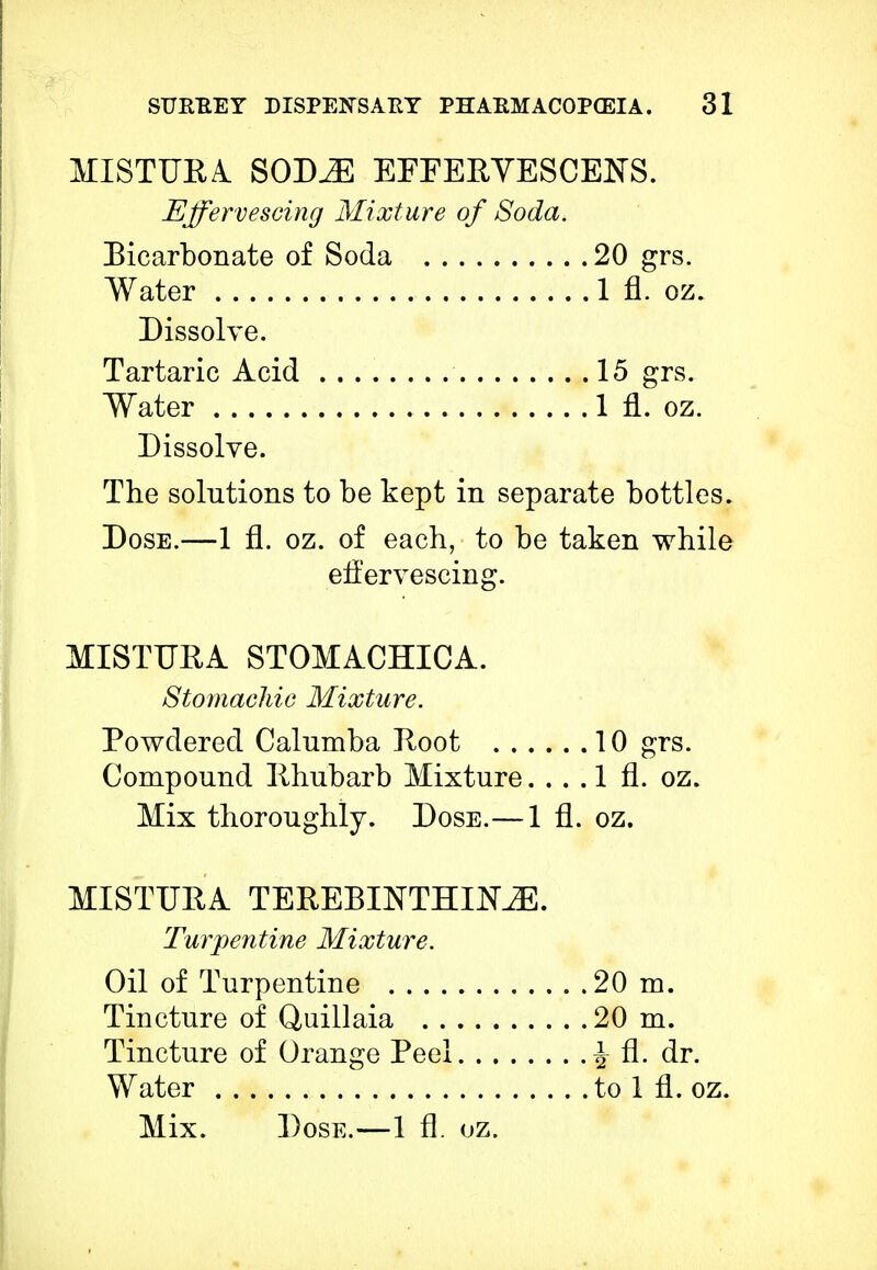MISTUEA SODJE EFFERYESCENS. Effervescing Mixture of Soda. Bicarbonate of Soda 20 grs. Water 1 fl. oz. Dissolve. Tartaric Acid 15 grs. Water 1 fl. oz. Dissolve. The solutions to be kept in separate bottles. Dose.—1 fl. oz. of each, to be taken while effervescing. MISTUBA STOMACHICA. Stomachic Mixture. Powdered Calnmba Hoot 10 grs. Compound Rhubarb Mixture. . . . 1 fl. oz. Mix thoroughly. Dose.—1 fl. oz. MISTUBA TEREBINTHIME. Turpentine Mixture. Oil of Turpentine 20 m. Tincture of Quillaia 20 m. Tincture of Orange Peel ^ fl. dr. Water to 1 fl. oz. Mix. Dose.—1 fl. oz.