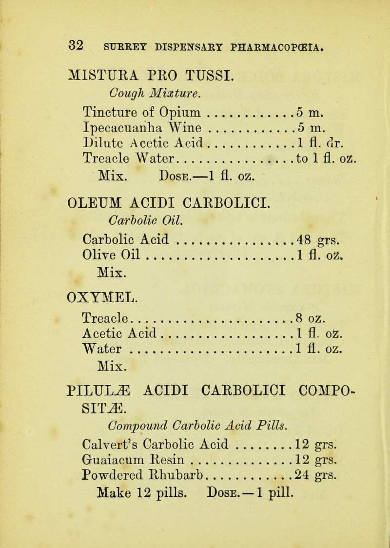 MISTURA PRO TUSSI. Cough Mixture. Tincture of Opium 5 m> Ipecacuanha Wine 5 m. Dilute Acetic Acid 1 fl. dr. Treacle Water to 1 fl. oz. Mix. Dose.—1 fl. oz. OLEUM ACIDI CARBOLICI. Carbolic Oil. Carbolic Acid 48 grs. Olive Oil 1 fl. oz. Mix. OXYMEL. Treacle 8 oz. Acetic Acid 1 fl. oz. Water 1 fl. oz. Mix. PILULiE ACIDI CARBOLICI COMPO- SITE. Compound Carbolic Acid Pills. Calvert's Carbolic Acid 12 grs. Guaiacum Resin 12 grs. Powdered Rhubarb 24 grs.