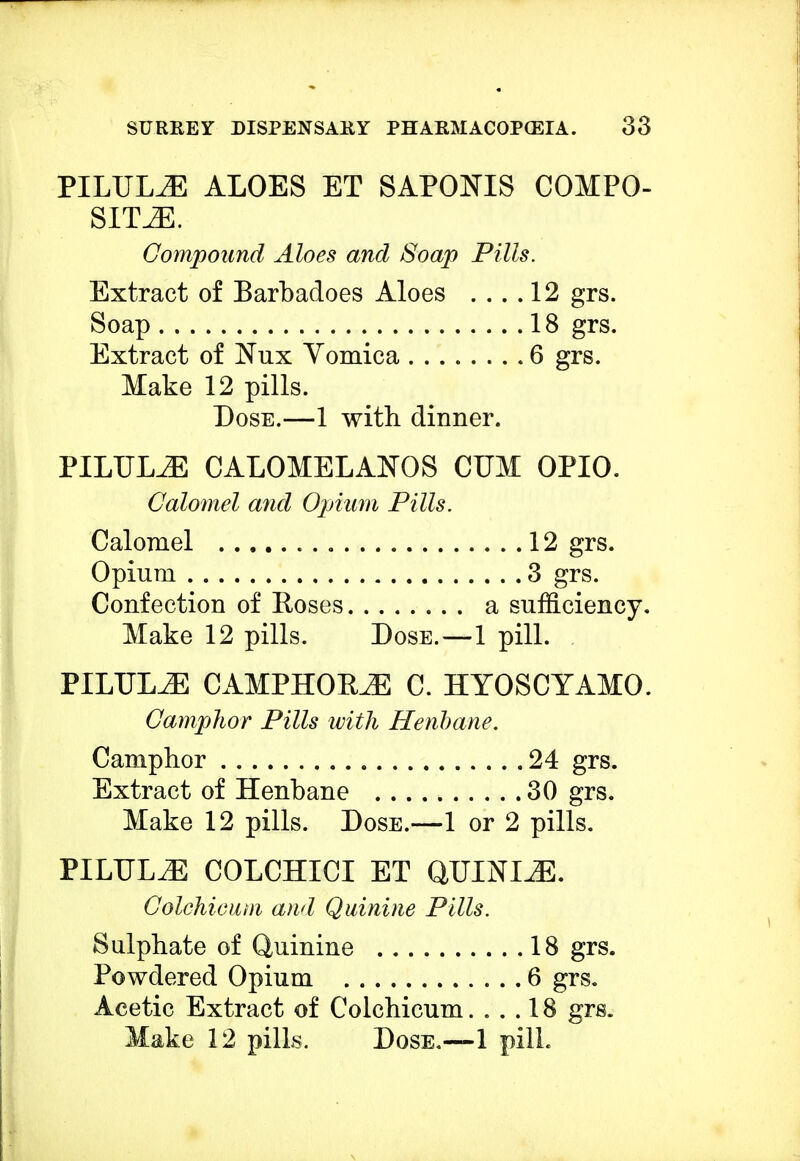 PILULE ALOES ET SAPOJSTIS COMPO- SITES. Compound Aloes and Soap Pills. Extract of Barbadoes Aloes .... 12 grs. Soap 18 grs. Extract of Nux Vomica 6 grs. Make 12 pills. Dose.—1 with dinner. PILULiE CALOMELAISTOS CUM OPIO. Calomel and Opium Pills. Calomel 12 grs. Opium 3 grs. Confection of Roses a sufficiency. Make 12 pills. Dose.—-1 pill. PILULEE CAMPHOBJE C. HYOSCYAMO. Camphor Pills with Henbane. Camphor 24 grs. Extract of Henbane 30 grs. Make 12 pills. Dose.—1 or 2 pills. PILULES COLCHICI ET QUININE. Colchicum and Quinine Pills. Sulphate of Quinine 18 grs. Powdered Opium 6 grs. Acetic Extract of Colchicum.... 18 grs.