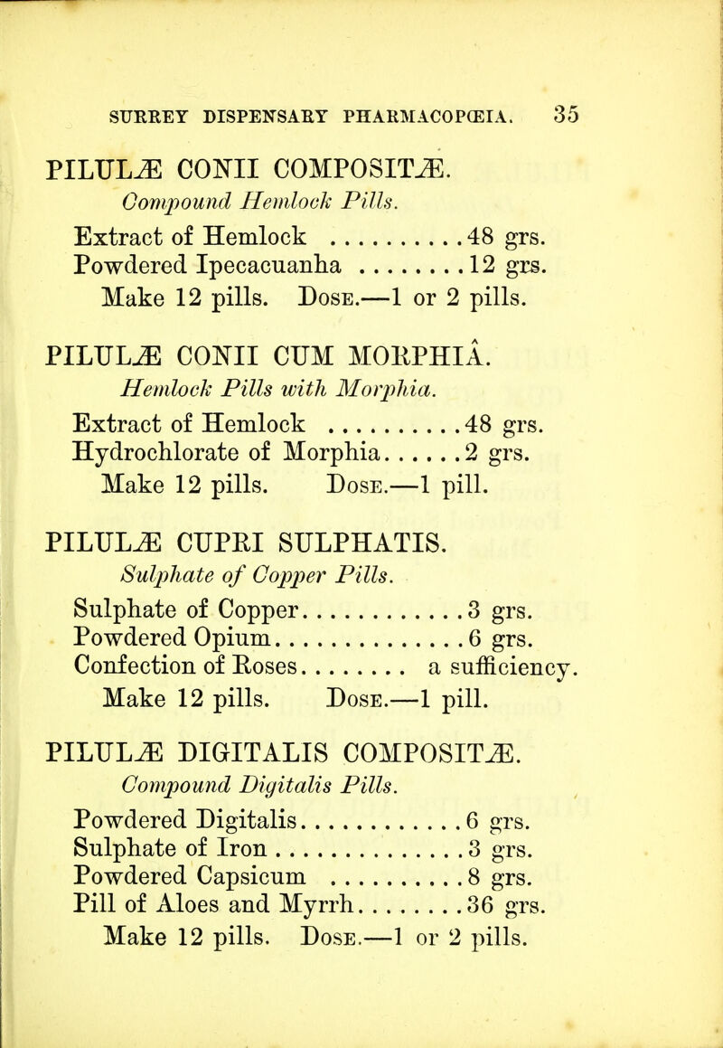 PILTTLiE CONII COMPOSITE. Compound Hemlock Pills. Extract of Hemlock 48 grs. Powdered Ipecacuanha 12 grs. Make 12 pills. Dose.—1 or 2 pills. PILULE CONII CUM MOliPHIA. Hemlock Pills with Morphia. Extract of Hemlock 48 grs. Hydro chlorate of Morphia 2 grs. Make 12 pills. Dose.—1 pill. PILULJE CUPRI SULPHATIS. Sulphate of Copper Pills. Sulphate of Copper 3 grs. Powdered Opium 6 grs. Confection of Roses a sufficiency. Make 12 pills. Dose.—1 pill. PILULJE DIGITALIS COMPOSITE. Compound Digitalis Pills. Powdered Digitalis 6 grs. Sulphate of Iron 3 grs. Powdered Capsicum 8 grs. Pill of Aloes and Myrrh 36 grs.