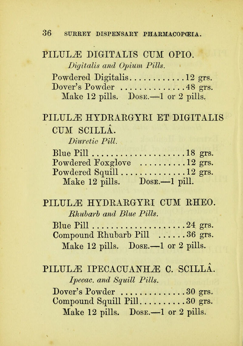 PILULJE DIGITALIS CUM OPIO. Digitalis and Opium Pills. Powdered Digitalis 12 grs. Dover's Powder 48 grs. Make 12 pills. Dose.—1 or 2 pills. PILULJE HYDEAEGYEI ET DIGITALIS CUM SCILLA. Diuretic Pill. Blue Pill 18 grs. Powdered Foxglove 12 grs. Powdered Squill 12 grs. Make 12 pills. Dose.—1 pill. PILULJE HYDEAEGYEI CUM EHEO. Rhubarb and Blue Pills. Blue Pill 24 grs. Compound Ehubarb Pill . .' 36 grs. Make 12 pills. Dose.—1 or 2 pills. PILULJE IPECACUANHA C. SCILLA. Ipecac, and Squill Pills. Dover's Powder 30 grs. Compound Squill Pill 30 grs.