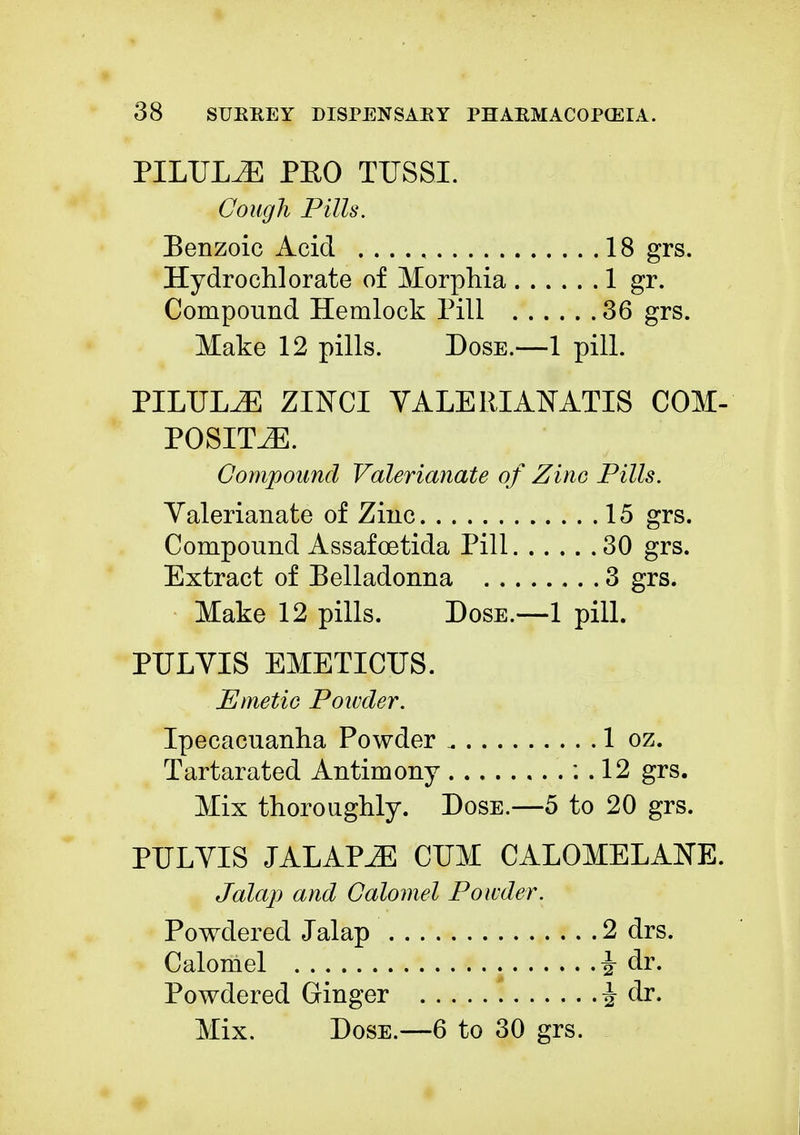 PILULE PEO TUSSI. Cough Pills. Benzoic Acid 18 grs. Hydro chlorate of Morphia 1 gr. Compound Hemlock Pill 36 grs. Make 12 pills. Dose.—1 pill. PILULE ZINCI YALE IIIANATIS COM- POSITE. Compound Valerianate of Zinc Pills. Valerianate of Zinc 15 grs. Compound Assafcetida Pill 30 grs. Extract of Belladonna 3 grs. Make 12 pills. Dose.—1 pill. PULVIS EMETICUS. Emetic Powder. Ipecacuanha Powder 1 oz. Tartarated Antimony : . 12 grs. Mix thoroughly. Dose.—5 to 20 grs. PULVIS JALAPiE CUM CALOMELANE. Jalap and Calomel Powder. Powdered Jalap 2 drs. Calomel i dr. Powdered Ginger i dr.