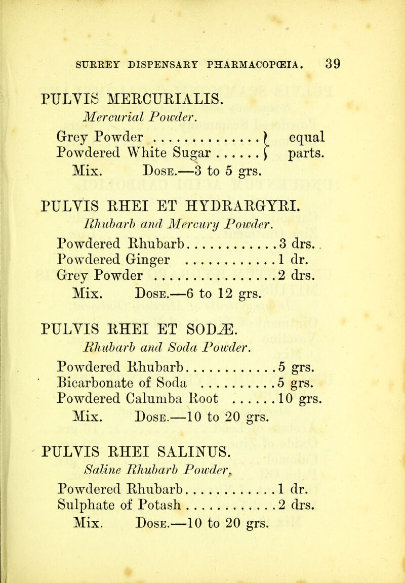 PULVIS MERCURIALIS. Mercurial Powder. Grey Powder ) equal Powdered White Sugar \ parts. Mix. Dose.—3 to 5 grs. PULVIS RHEI ET HYDRARGYRI. Rhubarb and Mercury Powder. Powdered Rhubarb 3 drs. Powdered Ginger 1 dr. Grey Powder 2 drs. Mix. Dose.—6 to 12 grs. PULVIS RHEI ET SODJE. Rhubarb and Soda Powder. Powdered Rhubarb 5 grs. Bicarbonate of Soda 5 grs. Powdered Calumba Root 10 grs. Mix. Dose.—10 to 20 grs. PULVIS RHEI SALINUS. Saline Rhubarb Powder* Powdered Rhubarb 1 dr. Sulphate of Potash 2 drs. Mix. Dose.—10 to 20 grs.