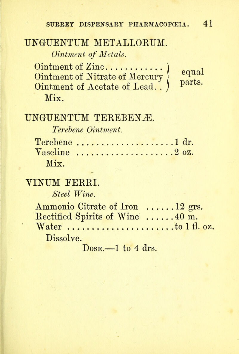 UNGUENTUM METALLOEUM. Ointment of Metals. Ointment of Zinc Ointment of Nitrate of Mercury Ointment of Acetate of Lead. . Mix. UNGUEJNTUM TEREBENJK. Terebene Ointment. Terebene 1 dr. Yaseline 2 oz. Mix. VINUM FERRI. Steel Wine. Ammonio Citrate of Iron 12 grs. Rectified Spirits of Wine ...... 40 m. Water to 1 fl. oz. Dissolve. Dose.—1 to 4 drs. equal parts.