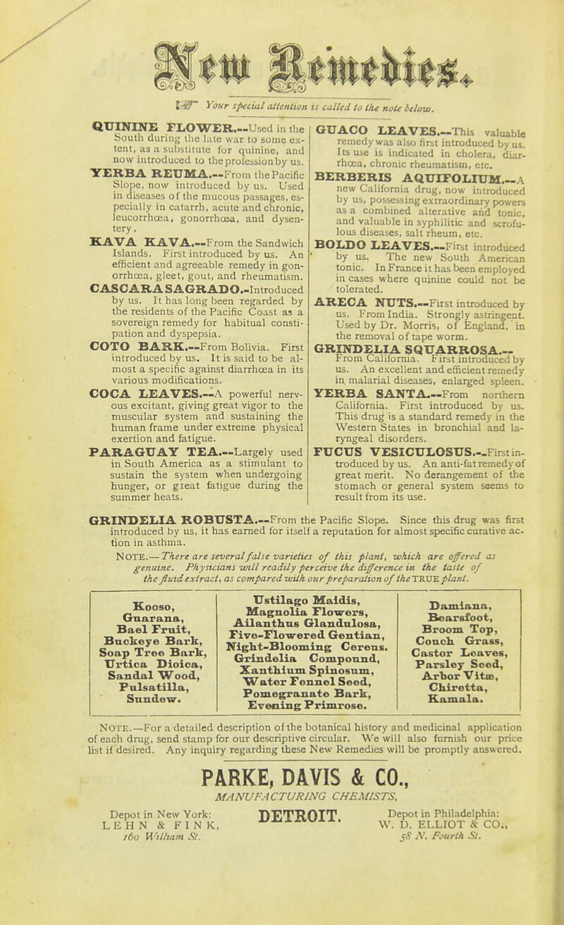 5L fif Your special attention is called to the note below. QUININE FLOWER.«Used in the South during the hue war to some ex- tent, as a substitute for quinine, and now introduced to the profession by Us. VERBA REUMA.—From the Pacific Slope, now introduced by us. Used in diseases of the mucous passages, es- pecially in catarrh, acute and chronic, leucorrhcea, gonorrhoea, and dysen- tery. KAVA KAVA.—From the Sandwich Islands. First introduced by us. An efficient and agreeable remedy in gon- orrhoea, gleet, gout, and rheumatism. CASCARASAGRADO.-Introduced by us. It has long been regarded by the residents of the Pacific Coast as a sovereign remedy for habitual consti- pation and dyspepsia. COTO BARK.—From Bolivia. First introduced by us. It is said to be al- most a specific against diarrhoea in its various modifications. COCA LEAVES.—A powerful nerv- ous excitant, giving great vigor to the muscular system and sustaining the human frame under extreme physical exertion and fatigue. PARAGUAY TEA—Largely used in South America as a stimulant to sustain the system when undergoing hunger, or gieat fatigue during the summer heats. GUACO LEAVES.—This valuable remedy was also first introduced by us. Its use is indicated in cholera, diar- rhoea, chronic rheumatism, etc. BERBERIS AQUIFOLIUM— new California drug, now introduced by us, possessing extraordinary powers as a combined alterative arid tonic, and valuable in syphilitic and scrofu- lous diseases, salt rheum, etc. SOLDO LEAVES.—First introduced by us. The new South American tonic. In France it has been employed in cases where quinine could not be tolerated. ARECA NUTS.—First introduced by us. From India. Strongly astringent. Used by Dr. Morris, of England, in the removal of tape worm. GRIND ELI A SQUARROSA— From California. First introduced by us. An excellent and efficient remedy in malarial diseases, enlarged spleen. YERBA SANTA.—From northern California. First introduced by us. This drug is a standard remedy in the Western States in bronchial and la- ryngeal disorders. FUCUS VESICULOSUS.-First in- troduced by us. An anti-fat remedy of great merit. No derangement of the stomach or general system seems to result from its use. GRINDELIA ROBUSTA.—From the Pacific Slope. Since this drug was first introduced by us, it has earned for itself a reputation for almost specific curative ac- tion in asthma. NOTE.— There are several false varieties of this plant, which are offered as genuine. Physicians will readily perceive the difference in the taste of the fluidextracl, as comparedwiih our preparation of M<rTRUE plant. Kooso, Gup.rana, Bael Fruit, Buckeye Bark, Soap Tree Bark, Urtica Dioioa, Sandal 'Wood, Pulsatilla, Sundew. Ustilago Maidis, Magnolia Flowers, Ailanthus Glandulosa, Five-Flowered Gentian, Night-Blooming Cereus. Grindelia Compound, XantMum Spinosum, Water Fennel Seed, Pomegranato Bark, Evening Primrose. Damiana, Bearsfoot, Broom Top, Couch. Grass, Castor Leaves, Parsley Seed, Arbor VitaB, Chiretta, Kamala. Note.—For a detailed description of the botanical history and medicinal application of each drug, send stamp for our descriptive circular. We will also furnish our price list if desired. Any inquiry regarding these New Remedies will be promptly answered. PARKE, DAVIS & CO., MANUFACTURING CHEMISTS, Depot in New York: LEHN & FINK, ibo William St. DETROIT. Depot in Philadelphia: W. D. ELLIOT 8 CO. SS N. Fourth St.