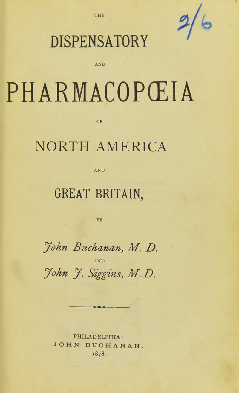 THE DISPENSATORY AND PHARMACOPGEIA OF NORTH AMERICA AND GREAT BRITAIN, BY John Buchanan, M. D. AND John J. Siggins, M. D. PHILADELPHIA: JOHN BUCHANAN. 1878.