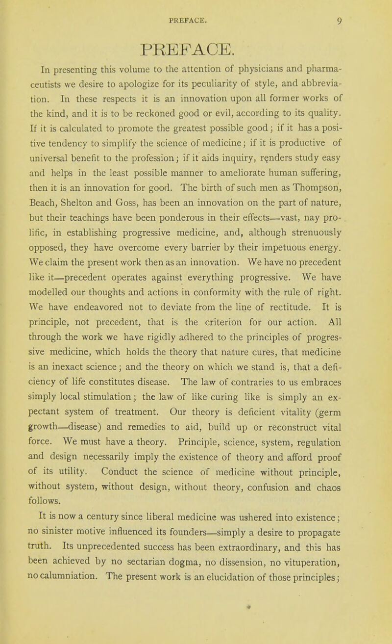 PREFACE. In presenting this volume to the attention of physicians and pharma- ceutists we desire to apologize for its peculiarity of style, and abbrevia- tion. In these respects it is an innovation upon all former works of the kind, and it is to be reckoned good or evil, according to its quality. If it is calculated to promote the greatest possible good; if it has a posi- tive tendency to simplify the science of medicine; if it is productive of universal benefit to the profession; if it aids inquiry, renders study easy and helps in the least possible manner to ameliorate human suffering, then it is an innovation for good. The birth of such men as Thompson, Beach, Shelton and Goss, has been an innovation on the part of nature, but their teachings have been ponderous in their effects—vast, nay pro- lific, in establishing progressive medicine, and, although strenuously opposed, they have overcome every barrier by their impetuous energy. We claim the present work then as an innovation. We have no precedent like it—precedent operates against everything progressive. We have modelled our thoughts and actions in conformity with the rule of right. We have endeavored not to deviate from the line of rectitude. It is principle, not precedent, that is the criterion for our action. All through the work we have rigidly adhered to the principles of progres- sive medicine, which holds the theory that nature cures, that medicine is an inexact science; and the theory on which we stand is, that a defi- ciency of life constitutes disease. The law of contraries to us embraces simply local stimulation; the law of like curing like is simply an ex- pectant system of treatment. Our theory is deficient vitality (germ growth—disease) and remedies to aid, build up or reconstruct vital force. We must have a theory. Principle, science, system, regulation and design necessarily imply the existence of theory and afford proof of its utility. Conduct the science of medicine without principle, without system, without design, without theory, confusion and chaos follows. It is now a century since liberal medicine was ushered into existence; no sinister motive influenced its founders—simply a desire to propagate truth. Its unprecedented success has been extraordinary, and this has been achieved by no sectarian dogma, no dissension, no vituperation, no calumniation. The present work is an elucidation of those principles; -