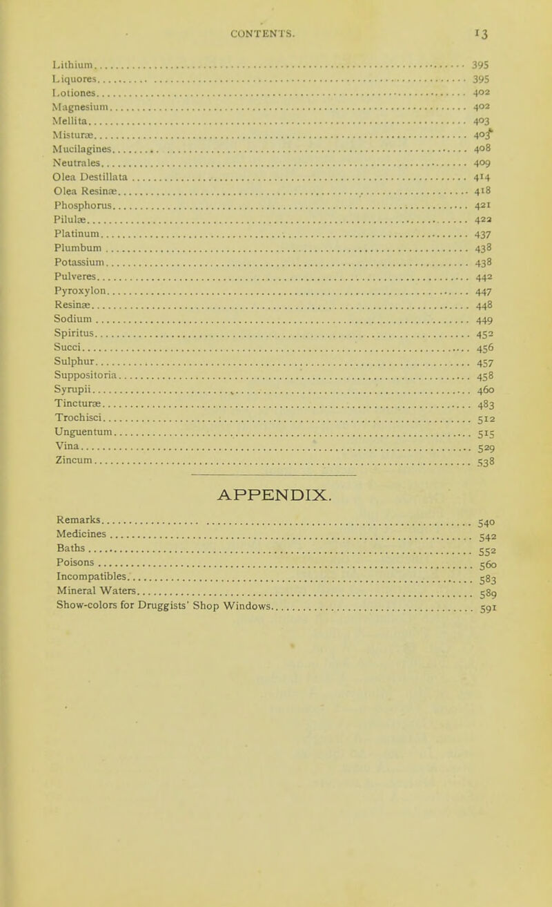 Lithium 395 Liquores 395 I.otiones 4°2 Magnesium 402 Mellita 4°3 Misturse 4°f Mucilagines 4°8 Neutrales 4°9 Olea Destillata 4'4 Olea Resina: 418 Phosphorus 421 Pilulae 423 Platinum 437 Plumbum 438 Potassium 438 Pulveres 442 Pyroxylon 447 Resina- 448 Sodium 449 Spiritus 452 Succi 456 Sulphur 457 Suppositoria 458 Syrupii 460 Tincturae 483 Trochisci 512 Unguentum 515 Vina 529 Zincum 538 APPENDIX. Remarks 540 Medicines 542 Baths 552 Poisons 560 Incompatibles 583 Mineral Waters 589 Show-colors for Druggists' Shop Windows 591