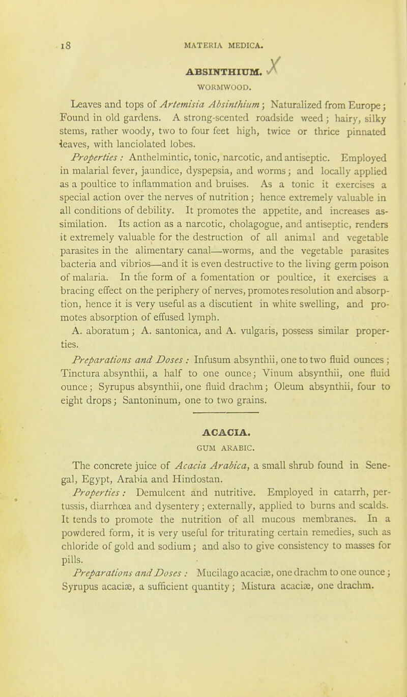 ABSINTHIUM. ^ WORMWOOD. Leaves and tops of Artemisia Absinthium; Naturalized from Europe; Found in old gardens. A strong-scented roadside weed ; hairy, silky stems, rather woody, two to four feet high, twice or thrice pinnated leaves, with lanciolated lobes. Properties: Anthelmintic, tonic, narcotic, and antiseptic. Employed in malarial fever, jaundice, dyspepsia, and worms; and locally applied as a poultice to inflammation and bruises. As a tonic it exercises a special action over the nerves of nutrition; hence extremely valuable in all conditions of debility. It promotes the appetite, and increases as- similation. Its action as a narcotic, cholagogue, and antiseptic, renders it extremely valuable for the destruction of all animal and vegetable parasites in the alimentary canal—worms, and the vegetable parasites bacteria and vibrios—and it is even destructive to the living germ poison of malaria. In the form of a fomentation or poultice, it exercises a bracing effect on the periphery of nerves, promotes resolution and absorp- tion, hence it is very useful as a discutient in white swelling, and pro- motes absorption of effused lymph. A. aboratum; A. santonica, and A. vulgaris, possess similar proper- ties. Preparations and Doses : Infusum absynthii, one to two fluid ounces ; Tinctura absynthii, a half to one ounce; Varum absynthii, one fluid ounce; Syrupus absynthii, one fluid drachm; Oleum absynthii, four to eight drops; Santoninum, one to two grains. ACACIA. GUM ARABIC. The concrete juice of Acacia Arabica, a small shrub found in Sene- gal, Egypt, Arabia and Hindostan. Properties: Demulcent and nutritive. Employed in catarrh, per- tussis, diarrhoea and dysentery; externally, applied to burns and scalds. It tends to promote the nutrition of all mucous membranes. In a powdered form, it is very useful for triturating certain remedies, such as chloride of gold and sodium; and also to give consistency to masses for pills. Preparations ami Doses: Mucilago acacia?, one drachm to one ounce; Syrupus acacia;, a sufficient quantity; Mistura acacise, one drachm.