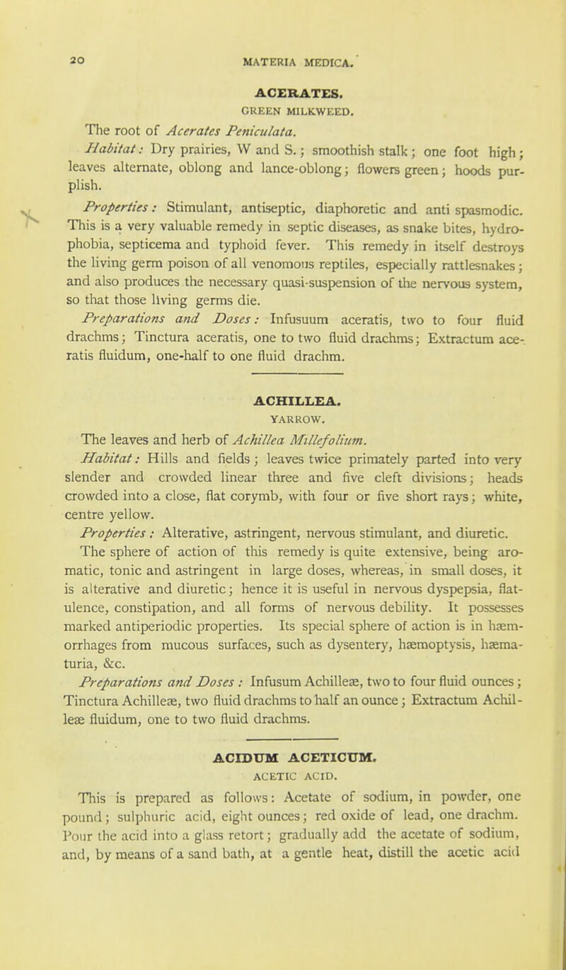 ACERATES. GREEN MILKWEED. The root of Acerates Peniculata. Habitati Dry prairies, W and S.; smoothish stalk ; one foot high ; leaves alternate, oblong and lance-oblong; flowers green; hoods pur- plish. Properties: Stimulant, antiseptic, diaphoretic and anti spasmodic. This is a very valuable remedy in septic diseases, as snake bites, hydro- phobia, septicema and typhoid fever. This remedy in itself destroys the living germ poison of all venomous reptiles, especially rattlesnakes; and also produces the necessary quasi-suspension of the nervous system, so that those living germs die. Preparations and Doses: Infusuum aceratis, two to four fluid drachms; Tinctura aceratis, one to two fluid drachms; Extractum ace- ratis fluidum, one-half to one fluid drachm. ACHILLEA. YARROW. The leaves and herb of Achillea Millefolium. Habitat: Hills and fields; leaves twice primately parted into very slender and crowded linear three and five cleft divisions; heads crowded into a close, flat corymb, with four or five short rays; white, centre yellow. Properties : Alterative, astringent, nervous stimulant, and diuretic. The sphere of action of this remedy is quite extensive, being aro- matic, tonic and astringent in large doses, whereas, in small doses, it is alterative and diuretic; hence it is useful in nervous dyspepsia, flat- ulence, constipation, and all forms of nervous debility. It possesses marked antiperiodic properties. Its special sphere of action is in haem- orrhages from mucous surfaces, such as dysentery, haemoptysis, haema- turia, &c. Preparations and Doses: Infusum Achillea?, two to four fluid ounces; Tinctura Achillea?, two fluid drachms to half an ounce; Extractum Achil- lea? fluidum, one to two fluid drachms. ACIDUM ACETICTJM. ACETIC ACID. This is prepared as follows: Acetate of sodium, in powder, one pound; sulphuric acid, eight ounces; red oxide of lead, one drachm. Pour the acid into a glass retort; gradually add the acetate of sodium, and, by means of a sand bath, at a gentle heat, distill the acetic acid