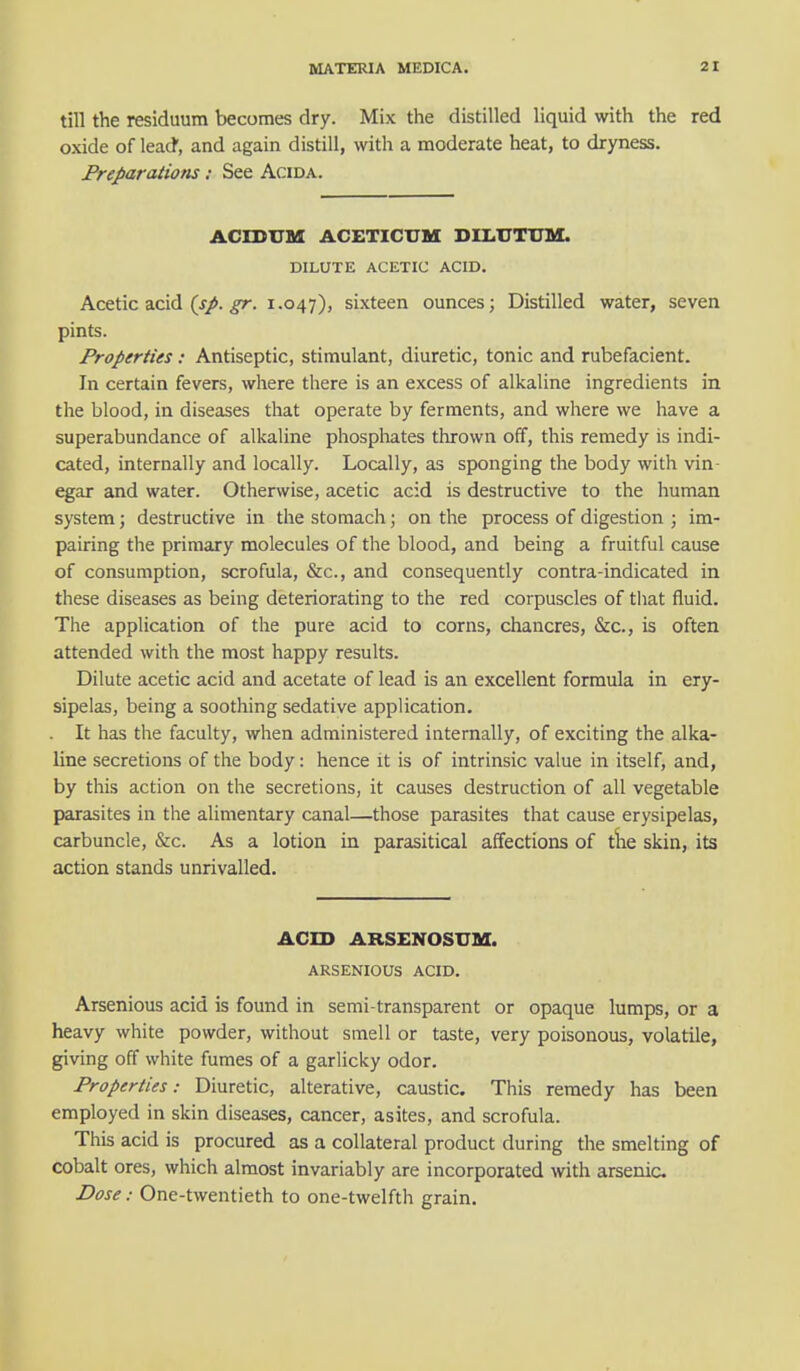 till the residuum becomes dry. Mix the distilled liquid with the red oxide of lead, and again distill, with a moderate heat, to dryness. Preparations: See Acida. ACICUM ACETICUM DIEUTTJM. DILUTE ACETIC ACID. Acetic acid (sp. gr. 1.047), sixteen ounces; Distilled water, seven pints. Properties: Antiseptic, stimulant, diuretic, tonic and rubefacient. In certain fevers, where there is an excess of alkaline ingredients in the blood, in diseases that operate by ferments, and where we have a superabundance of alkaline phosphates thrown off, this remedy is indi- cated, internally and locally. Locally, as sponging the body with vin- egar and water. Otherwise, acetic acid is destructive to the human system; destructive in the stomach; on the process of digestion ; im- pairing the primary molecules of the blood, and being a fruitful cause of consumption, scrofula, &c, and consequently contra-indicated in these diseases as being deteriorating to the red corpuscles of that fluid. The application of the pure acid to corns, chancres, &c, is often attended with the most happy results. Dilute acetic acid and acetate of lead is an excellent formula in ery- sipelas, being a soothing sedative application. It has the faculty, when administered internally, of exciting the alka- line secretions of the body: hence it is of intrinsic value in itself, and, by this action on the secretions, it causes destruction of all vegetable parasites in the alimentary canal—those parasites that cause erysipelas, carbuncle, &c. As a lotion in parasitical affections of the skin, its action stands unrivalled. ACID ARSENOSUM. ARSENIOUS ACID. Arsenious acid is found in semi-transparent or opaque lumps, or a heavy white powder, without smell or taste, very poisonous, volatile, giving off white fumes of a garlicky odor. Properties: Diuretic, alterative, caustic. This remedy has been employed in skin diseases, cancer, asites, and scrofula. This acid is procured as a collateral product during the smelting of cobalt ores, which almost invariably are incorporated with arsenic Dose: One-twentieth to one-twelfth grain.