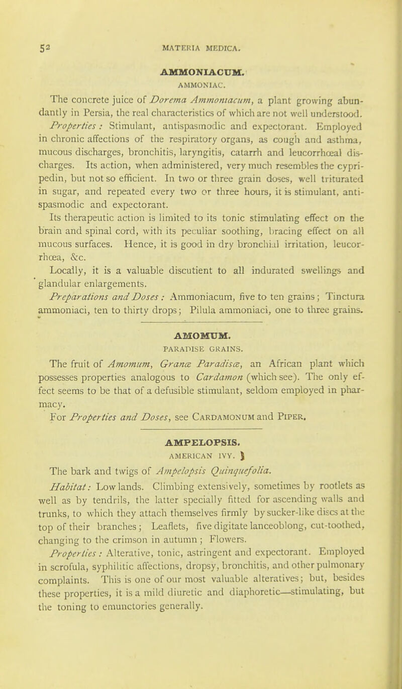 AMMONIACUM. AMMONIAC. The concrete juice of Dorema Ammoniacum, a plant growing abun- dantly in Persia, the real characteristics of which are not well understood. Properties: Stimulant, antispasmodic and expectorant. Employed in chronic affections of the respiratory organs, as cough and asthma, mucous discharges, bronchitis, laryngitis, catarrh and leucorrhceal dis- charges. Its action, when administered, very much resembles the cypri- pedin, but not so efficient. In two or three grain doses, well triturated in sugar, and repeated every two or three hours, it is stimulant, anti- spasmodic and expectorant. Its therapeutic action is limited to its tonic stimulating effect on the brain and spinal cord, with its peculiar soothing, bracing effect on all mucous surfaces. Hence, it is good in dry bronchial irritation, leucor- rhcea, &:c. Locally, it is a valuable discutient to all indurated swellings and glandular enlargements. Preparatio7is and Doses: Ammoniacum, five to ten grains; Tinctura ammoniaci, ten to thirty drops; Pilula ammoniaci, one to three grains. AMOHUH. PARADISE GRAINS. The fruit of Amomum, Grana Paradises, an African plant which possesses properties analogous to Cardamon (which see). The only ef- fect seems to be that of a defusible stimulant, seldom employed in phar- macy. For Properties and Doses, see Cardamonum and Piper. AMPELOPSIS. AMERICAN IVY. J The bark and twigs of Ampclopsis Quinquefolia. Habitat: Lowlands. Climbing extensively, sometimes by rootlets as well as by tendrils, the latter specially fitted for ascending walls and trunks, to which they attach themselves firmly by sucker-like discs at the top of their branches; Leaflets, five digitate lanceoblong, cut-toothed., changing to the crimson in autumn; Flowers. Properties: Alterative, tonic, astringent and expectorant. Employed in scrofula, syphilitic affections, dropsy, bronchitis, and other pulmonary complaints. This is one of our most valuable alteratives; but, besides these properties, it is a mild diuretic and diaphoretic—stimulating, but the toning to emunctories generally.