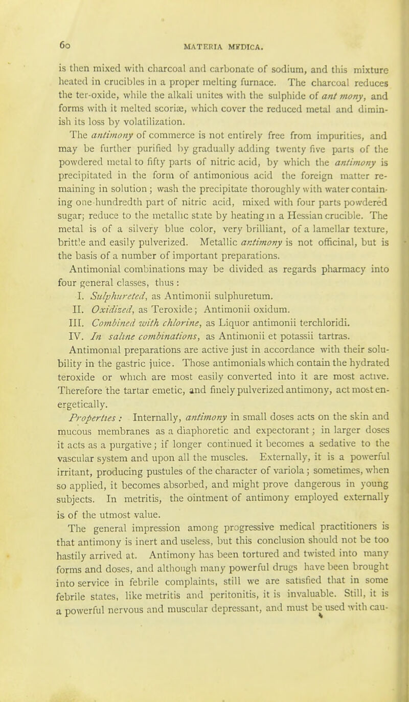 is then mixed with charcoal and carbonate of sodium, and this mixture heated in crucibles in a proper melting furnace. The charcoal reduces the ter-oxide, while the alkali unites with the sulphide of ant mony, and forms with it melted scoriae, which cover the reduced metal and dimin- ish its loss by volatilization. The antimony of commerce is not entirely free from impurities, and may be further purified by gradually adding twenty five parts of the powdered metal to fifty parts of nitric acid, by which the antimony is precipitated in the form of antimonious acid the foreign matter re- maining in solution ; wash the precipitate thoroughly with water contain- ing one hundredth part of nitric acid, mixed with four parts powdered sugar; reduce to the metallic state by heating in a Hessian crucible. The metal is of a silvery blue color, very brilliant, of a lamellar texture, brittle and easily pulverized. Metallic antimony is not officinal, but is the basis of a number of important preparations. Antimonial combinations may be divided as regards pharmacy into four general classes, thus : I. Sulphiiretcd, as Antimonii sulphuretum. II. Oxidized, as Teroxide; Antimonii oxidum. III. Combined with chlorine, as Liquor antimonii terchloridi. IV. In saline combinations, as Antimonii et potassii tartras. Antimonial preparations are active just in accordance with their solu- bility in the gastric juice. Those antimonials which contain the hydrated teroxide or which are most easily converted into it are most active. Therefore the tartar emetic, and finely pulverized antimony, act most en- ergetically. Properties : Internally, antimony in small doses acts on the skin and mucous membranes as a diaphoretic and expectorant; in larger doses it acts as a purgative; if longer continued it becomes a sedative to the vascular system and upon all the muscles. Externally, it is a powerful irritant, producing pustules of the character of variola; sometimes, when so applied, it becomes absorbed, and might prove dangerous in young subjects. In metritis, the ointment of antimony employed externally is of the utmost value. The general impression among progressive medical practitioners is that antimony is inert and useless, but this conclusion should not be too hastily arrived at. Antimony has been tortured and twisted into many forms and doses, and although many powerful drugs have been brought into service in febrile complaints, still we are satisfied that in some febrile states, like metritis and peritonitis, it is invaluable. Still, it is a powerful nervous and muscular depressant, and must be used with cau-