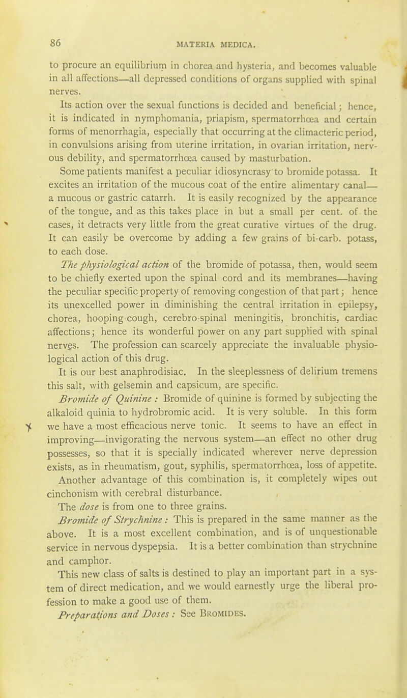 to procure an equilibrium in chorea and hysteria, and becomes valuable in all affections—all depressed conditions of organs supplied with spinal nerves. Its action over the sexual functions is decided and beneficial; hence, it is indicated in nymphomania, priapism, spermatorrhoea and certain forms of menorrhagia, especially that occurring at the climacteric period, in convulsions arising from uterine irritation, in ovarian irritation, nerv- ous debility, and spermatorrhoea caused by masturbation. Some patients manifest a peculiar idiosyncrasy to bromide potassa. It excites an irritation of the mucous coat of the entire alimentary canal— a mucous or gastric catarrh. It is easily recognized by the appearance of the tongue, and as this takes place in but a small per cent, of the cases, it detracts very little from the great curative virtues of the drug. It can easily be overcome by adding a few grains of bi carb, potass, to each dose. The physiological action of the bromide of potassa, then, would seem to be chiefly exerted upon the spinal cord and its membranes—having the peculiar specific property of removing congestion of that part; hence its unexcelled power in diminishing the central irritation in epilepsy, chorea, hooping cough, cerebro spinal meningitis, bronchitis, cardiac affections; hence its wonderful power on any part supplied with spinal nerves. The profession can scarcely appreciate the invaluable physio- logical action of this drug. It is our best anaphrodisiac. In the sleeplessness of delirium tremens this salt, with gelsemin and capsicum, are specific. Bromide of Quinine : Bromide of quinine is formed by subjecting the alkaloid quinia to hydrobromic acid. It is very soluble. In this form we have a most efficacious nerve tonic. It seems to have an effect in improving—invigorating the nervous system—an effect no other drug possesses, so that it is specially indicated wherever nerve depression exists, as in rheumatism, gout, syphilis, spermatorrhoea, loss of appetite. Another advantage of this combination is, it completely wipes out cinchonism with cerebral disturbance. The dose is from one to three grains. Bromide of Strychnine: This is prepared in the same manner as the above. It is a most excellent combination, and is of unquestionable service in nervous dyspepsia. It is a better combination than strychnine and camphor. This new class of salts is destined to play an important part in a sys- tem of direct medication, and we would earnestly urge the liberal pro- fession to make a good use of them. Preparations and Doses : See Bromides.