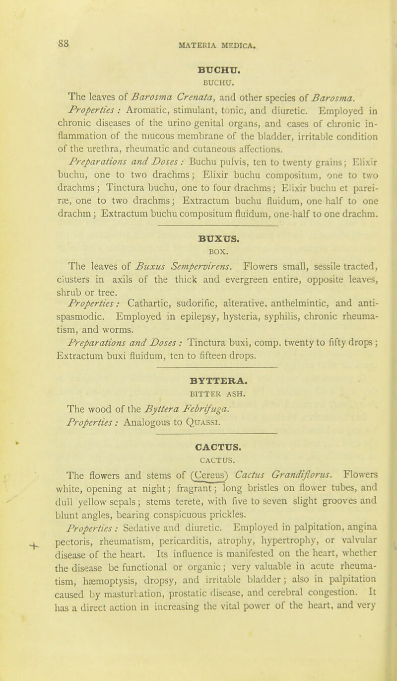 BUCHTT. BUCHU. The leaves of Barosma Crenata, and other species of Barosma. Properties : Aromatic, stimulant, tonic, and diuretic. Employed in chronic diseases of the urino genital organs, and cases of chronic in- flammation of the mucous membrane of the bladder, irritable condition of the urethra, rheumatic and cutaneous affections. Preparations and Doses : Buchu pulvis, ten to twenty grains; Elixir buchu, one to two drachms; Elixir buchu compositum, one to two drachms ; Tinctura buchu, one to four drachms; Elixir buchu et parei- ra?, one to two drachms; Extractum buchu fluidum, one half to one drachm; Extractum buchu compositum fluidum, one-half to one drachm. BUXUS. BOX. The leaves of Buxus Sempervirens. Flowers small, sessile traded, clusters in axils of the thick and evergreen entire, opposite leaves, shrub or tree. Properties: Cathartic, sudorific, alterative, anthelmintic, and anti- spasmodic. Employed in epilepsy, hysteria, syphilis, chronic rheuma- tism, and worms. Preparations and Doses : Tinctura buxi, comp. twenty to fifty drops; Extractum buxi fluidum, ten to fifteen drops. BYTTERA. BITTER ASH. The wood of the Byttera Febrifuga. Properties : Analogous to Quassi. CACTUS. CACTUS. The flowers and stems of (Cereus) Cactus Grandiflorus. Flowers white, opening at night; fragrant; long bristles on flower tubes, and dull yellow sepals; stems terete, with five to seven slight grooves and blunt angles, bearing conspicuous prickles. Properties: Sedative and diuretic. Employed in palpitation, angina pectoris, rheumatism, pericarditis, atrophy, hypertrophy, or valvular disease of the heart. Its influence is manifested on the heart, whether the disease be functional or organic; very valuable in acute rheuma- tism, haemoptysis, dropsy, and irritable bladder; also in palpitation caused by masturl ation, prostatic disease, and cerebral congestion. It has a direct action in increasing the vital power of the heart, and very