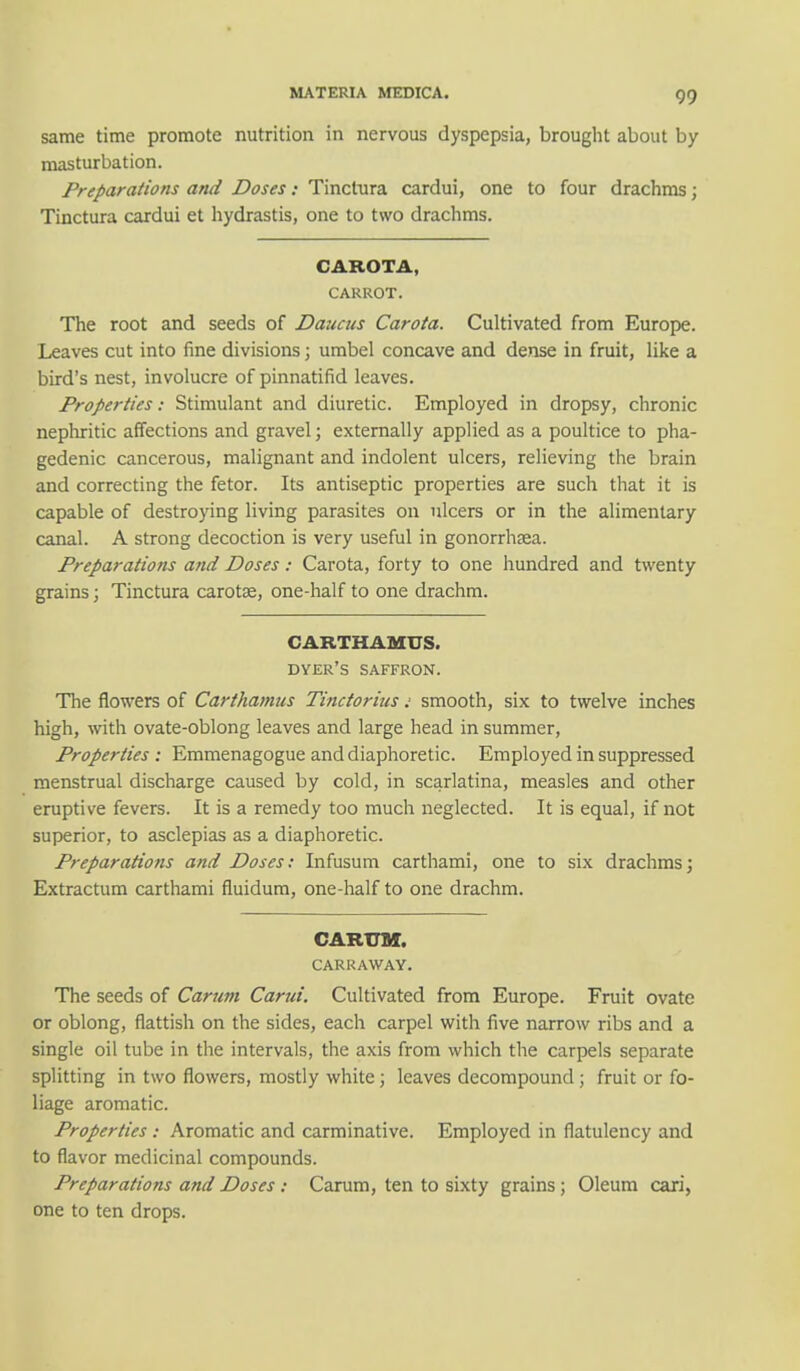 same time promote nutrition in nervous dyspepsia, brought about by masturbation. Preparations and Doses: Tinctura cardui, one to four drachms; Tinctura cardui et hydrastis, one to two drachms. CAROTA, CARROT. The root and seeds of Daucus Carota. Cultivated from Europe. Leaves cut into fine divisions; umbel concave and dense in fruit, like a bird's nest, involucre of pinnatifid leaves. Properties: Stimulant and diuretic. Employed in dropsy, chronic nephritic affections and gravel; externally applied as a poultice to pha- gedenic cancerous, malignant and indolent ulcers, relieving the brain and correcting the fetor. Its antiseptic properties are such that it is capable of destroying living parasites on ulcers or in the alimentary canal. A strong decoction is very useful in gonorrhaea. Preparations and Doses: Carota, forty to one hundred and twenty grains; Tinctura carota?, one-half to one drachm. CARTHAMUS. dyer's saffron. The flowers of Carthamus Tinctorius: smooth, six to twelve inches high, with ovate-oblong leaves and large head in summer, Properties : Emmenagogue and diaphoretic. Employed in suppressed menstrual discharge caused by cold, in scarlatina, measles and other eruptive fevers. It is a remedy too much neglected. It is equal, if not superior, to asclepias as a diaphoretic. Preparations and Doses: Infusum carthami, one to six drachms; Extractum carthami fluidum, one-half to one drachm. CARTJM. CARRAWAY. The seeds of Carum Carui. Cultivated from Europe. Fruit ovate or oblong, flattish on the sides, each carpel with five narrow ribs and a single oil tube in the intervals, the axis from which the carpels separate splitting in two flowers, mostly white; leaves decompound ; fruit or fo- liage aromatic. Properties : Aromatic and carminative. Employed in flatulency and to flavor medicinal compounds. Preparations and Doses : Carum, ten to sixty grains ; Oleum cari, one to ten drops.