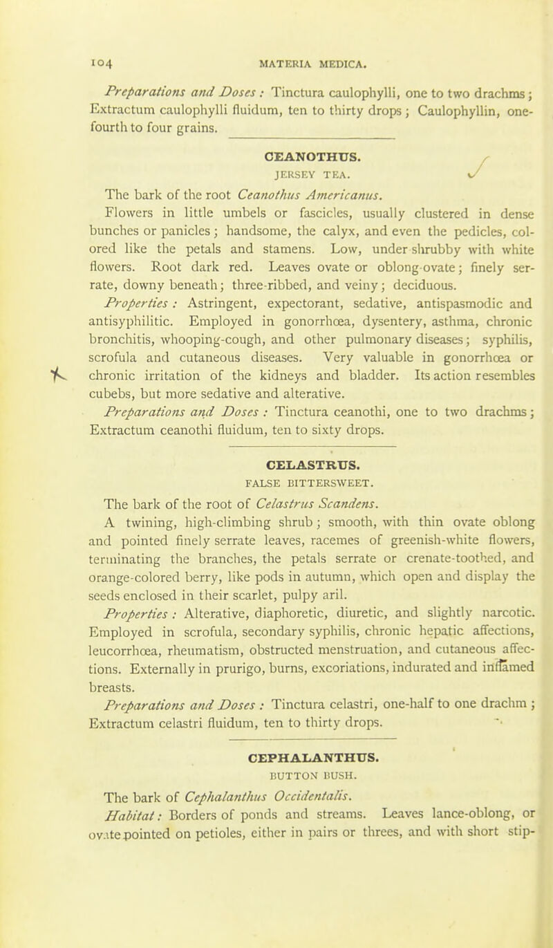 Preparations and Doses: Tinctura caulophylli, one to two drachms; Extractum caulophylli fluidum, ten to thirty drops; Caulophyllin, one- fourth to four grains. CEANOTHUS. JERSEY TEA. \/ The bark of the root Ceanothus Amcricanits. Flowers in little umbels or fascicles, usually clustered in dense bunches or panicles; handsome, the calyx, and even the pedicles, col- ored like the petals and stamens. Low, under shrubby with white flowers. Root dark red. Leaves ovate or oblong ovate; finely ser- rate, downy beneath; three-ribbed, and veiny; deciduous. Properties : Astringent, expectorant, sedative, antispasmodic and antisyphilitic. Employed in gonorrhoea, dysentery, asthma, chronic bronchitis, whooping-cough, and other pulmonary diseases; syphilis, scrofula and cutaneous diseases. Very valuable in gonorrhoea or chronic irritation of the kidneys and bladder. Its action resembles cubebs, but more sedative and alterative. Preparations and Doses : Tinctura ceanothi, one to two drachms; Extractum ceanothi fluidum, ten to sixty drops. CELASTRUS. FALSE BITTERSWEET. The bark of the root of Celastrus Scandens. A twining, high-climbing shrub; smooth, with thin ovate oblong and pointed finely serrate leaves, racemes of greenish-white flowers, terminating the branches, the petals serrate or crenate-toothed, and orange-colored berry, like pods in autumn, which open and display the seeds enclosed in their scarlet, pulpy aril. Properties : Alterative, diaphoretic, diuretic, and slightly narcotic. Employed in scrofula, secondary syphilis, chronic hepatic affections, leucorrhoea, rheumatism, obstructed menstruation, and cutaneous affec- tions. Externally in prurigo, burns, excoriations, indurated and inflamed breasts. Preparations and Doses : Tinctura celastri, one-half to one drachm ; Extractum celastri fluidum, ten to thirty drops. CEPHALANTHUS. BUTTOM BUSH. The bark of Cephalanthus Occidentalis. Habitat: Borders of ponds and streams. Leaves lance-oblong, or ov.itepointed on petioles, either in pairs or threes, and with short stip-