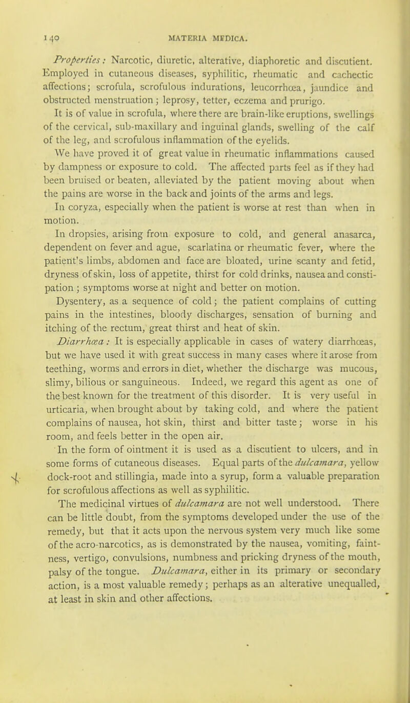 Properties: Narcotic, diuretic, alterative, diaphoretic and discutient. Employed in cutaneous diseases, syphilitic, rheumatic and cachectic affections; scrofula, scrofulous indurations, leucorrhcea, jaundice and obstructed menstruation; leprosy, tetter, eczema and prurigo. It is of value in scrofula, where there are brain-like eruptions, swellings of the cervical, sub-maxillary and inguinal glands, swelling of the calf of the leg, and scrofulous inflammation of the eyelids. We have proved it of great value in rheumatic inflammations caused by dampness or exposure to cold. The affected parts feel as if they had been bruised or beaten, alleviated by the patient moving about when the pains are worse in the back and joints of the arms and legs. In coryza, especially when the patient is worse at rest than when in motion. In dropsies, arising from exposure to cold, and general anasarca, dependent on fever and ague, scarlatina or rheumatic fever, where the patient's limbs, abdomen and face are bloated, urine scanty and fetid, dryness of skin, loss of appetite, thirst for cold drinks, nausea and consti- pation ; symptoms worse at night and better on motion. Dysentery, as a sequence of cold; the patient complains of cutting pains in the intestines, bloody discharges, sensation of burning and itching of the rectum, great thirst and heat of skin. Diarrhoea: It is especially applicable in cases of watery diarrhoeas, but we have used it with great success in many cases where it arose from teething, worms and errors in diet, whether the discharge was mucous, slimy, bilious or sanguineous. Indeed, we regard this agent as one of the best known for the treatment of this disorder. It is very useful in urticaria, when brought about by taking cold, and where the patient complains of nausea, hot skin, thirst and bitter taste; worse in his room, and feels better in the open air. In the form of ointment it is used as a discutient to ulcers, and in some forms of cutaneous diseases. Equal parts of the dulcamara, yellow dock-root and stillingia, made into a syrup, form a valuable preparation for scrofulous affections as well as syphilitic. The medicinal virtues of dulcamara are not well understood. There can be little doubt, from the symptoms developed under the use of the remedy, but that it acts upon the nervous system very much like some oftheacro-narcotics, as is demonstrated by the nausea, vomiting, faint- ness, vertigo, convulsions, numbness and pricking dryness of the mouth, palsy of the tongue. Dulcamara, either in its primary or secondary action, is a most valuable remedy; perhaps as an alterative unequalled, at least in skin and other affections.