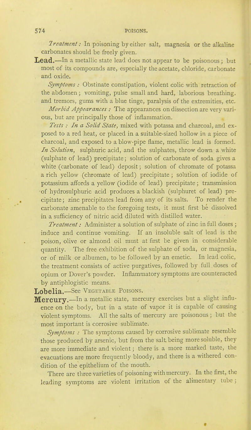 Treatment: In poisoning by either salt, magnesia or the alkaline carbonates should be freely given. Lead.—In a metallic state lead does not appear to be poisonous; but most of its compounds are, especially the acetate, chloride, carbonate and oxide. Symptoms : Obstinate constipation, violent colic with retraction of the abdomen; vomiting, pulse small and hard, laborious breathing, and tremors, gums with a blue tinge, paralysis of the extremities, etc. Morbid Appearances : The appearances on dissection are very vari- ous, but are principally those of inflammation. Tests : In a Solid State, mixed with potassa and charcoal, and ex- posed to a red heat, or placed in a suitable-sized hollow in a piece of charcoal, and exposed to a blow-pipe flame, metallic lead is formed. In Solution, sulphuric acid, and the sulphates, throw down a white (sulphate of lead) precipitate; solution of carbonate of soda gives a white (carbonate of lead) deposit; solution of chromate of potassa a rich yellow (chromate of lead) precipitate; solution of iodide of potassium affords a yellow (iodide of lead) precipitate; transmission of hydrosulphuric acid produces a blackish (sulphuret of lead) pre- cipitate; zinc precipitates lead from any of its salts. To render the carbonate amenable to the foregoing tests, it must first be dissolved in a sufficiency of nitric acid diluted with distilled water. Treatment: Administer a solution of sulphate of zinc in full doses ; induce and continue vomiting. If an insoluble salt of lead is the poison, olive or almond oil must at first be given in considerable quantity. The free exhibition of the sulphate of soda, or magnesia, or of milk or albumen, to be followed by an emetic. In lead colic, the treatment consists of active purgatives, followed by full doses of opium or Dover's powder. Inflammatory symptoms are counteracted by antiphlogistic means. Lobelia.—See Vegetable Poisons. Mercury.—In a metallic state, mercury exercises but a slight influ- ence on the body, but in a state of vapor it is capable of causing violent symptoms. All the salts of mercury are poisonous ; but the most important is corrosive sublimate. Symptoms : The symptoms caused by corrosive sublimate resemble those produced by arsenic, but from the salt being more soluble, they are more immediate and violent; there is a more marked taste, the evacuations are more frequently bloody, and there is a withered con- dition of the epithelium of the mouth. There are three varieties of poisoning with mercury. In the first, the leading symptoms are violent irritation of the alimentary tube;