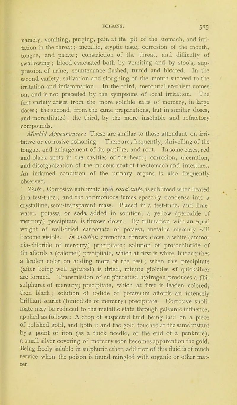 namely, vomiting, purging, pain at the pit of the stomach, and irri- tation in the throat; metallic, styptic taste, corrosion of the mouth, tongue, and palate; constriction of the throat, and difficulty of swallowing; blood evacuated both by vomiting and by stools, sup- pression of urine, countenance flushed, tumid and bloated. In the second variety, salivation and sloughing of the mouth succeed to the irritation and inflammation. In the third, mercurial erethism comes on, and is not preceded by the symptoms of local irritation. The first variety arises from the more soluble salts of mercury, in large doses; the second, from the same preparations, but in similar doses, and more diluted; the third, by the more insoluble and refractory compounds. Morbid Appearances: These are similar to those attendant on irri- tative or corrosive poisoning. There are, frequently, shrivelling of the tongue, and enlargement of its papillae, and root. In some cases, red and black spots in the cavities of the heart; corrosion, ulceration, and disorganization of the mucous coat of the stomach and intestines. An inflamed condition of the urinary organs is also frequently observed. Tests : Corrosive sublimate in a solid state, is sublimed when heated in a test-tube; and the acrimonious fumes speedily condense into a crystalline, semi-transparent mass. Placed in a test-tube, and lime- water, potassa or soda added in solution, a yellow (peroxide of mercury) precipitate is thrown down. By trituration with an equal weight of well-dried carbonate of potassa, metallic mercury will become visible. In solution ammonia throws down a white (ammo- nia-chloride of mercury) precipitate; solution of protochloride of tin affords a (calomel) precipitate, which at first is white, but acquires a leaden color on adding more of the test; when this precipitate (after being well agitated) is dried, minute globules ef quicksilver are formed. Transmission of sulphuretted hydrogen produces a (bi- sulphuret of mercury) precipitate, which at first is leaden colored, then black; solution of iodide of potassium affords an intensely brilliant scarlet (biniodide of mercury) precipitate. Corrosive subli- mate may be reduced to the metallic state through galvanic influence, applied as follows : A drop of suspected fluid being laid on a piece of polished gold, and both it and the gold touched at the same instant by a point of iron (as a thick needle, or the end of a penknife), a small silver covering of mercury soon becomes apparent on the gold. Being freely soluble in sulphuric ether, addition of this fluid is of much service when the poison is found mingled with organic or other mat- ter.