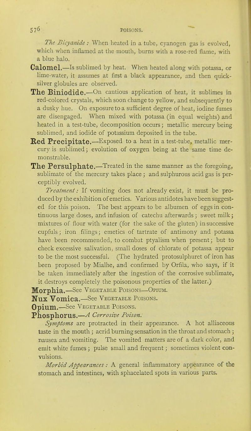 The Bicyanide: When heated in a tube, cyanogen gas is evolved, which when inflamed at the mouth, burns with a rose-red flame, with a blue halo. Calomel.—Is sublimed by heat. When heated along with potassa, or lime-water, it assumes at first a black appearance, and then quick- silver globules are observed. The Biniodide.—On cautious application of heat, it sublimes in red-colored crystals, which soon change to yellow, and subsequently to a dusky hue. On exposure to a sufficient degree of heat, iodine fumes are disengaged. When mixed with potassa (in equal weights) and heated in a test-tube, decomposition occurs; metallic mercury being sublimed, and iodide of potassium deposited in the tube. Red Precipitate.—Exposed to a heat in a test-tube, metallic mer- cury is sublimed; evolution of oxygen being at the same time de- monstrable. The Persulphate.—Treated in the same manner as the foregoing, sublimate of the mercury takes place ; and sulphurous acid gas is per- ceptibly evolved. Treatment: If vomiting does not already exist, it must be pro- duced by the exhibition of emetics. Various antidotes have been suggest- ed for this poison. The best appears to be albumen of eggs in con- tinuous large doses, and infusion of catechu afterwards ; sweet milk; mixtures of flour with water (for the sake of the gluten) in successive cupfuls; iron filings; emetics of tartrate of antimony and potassa have been recommended, to combat ptyalism when present; but to check excessive salivation, small doses of chlorate of potassa appear to be the most successful. (The hydrated protosulphuret of iron has been proposed by Mialhe, and confirmed by Orfila, who says, if it be taken immediately after the ingestion of the corrosive sublimate, it destroys completely the poisonous properties of the latter.) Morphia.—See Vegetable Poisons—Opium. Nux Vomica.—See Vegetable Poisons. Opium.—See Vegetable Poisons. Phosphorus.—A Corrosive Poison. Symptoms are protracted in their appearance. A hot alliaceous taste in the mouth ; acrid burning sensation in the throat and stomach; nausea and vomiting. The vomited matters are of a dark color, and emit white fumes; pulse small and frequent; sometimes violent con- vulsions. Morbid Appearances: A general inflammatory appearance of the stomach and intestines, with sphacelated spots in various parts.
