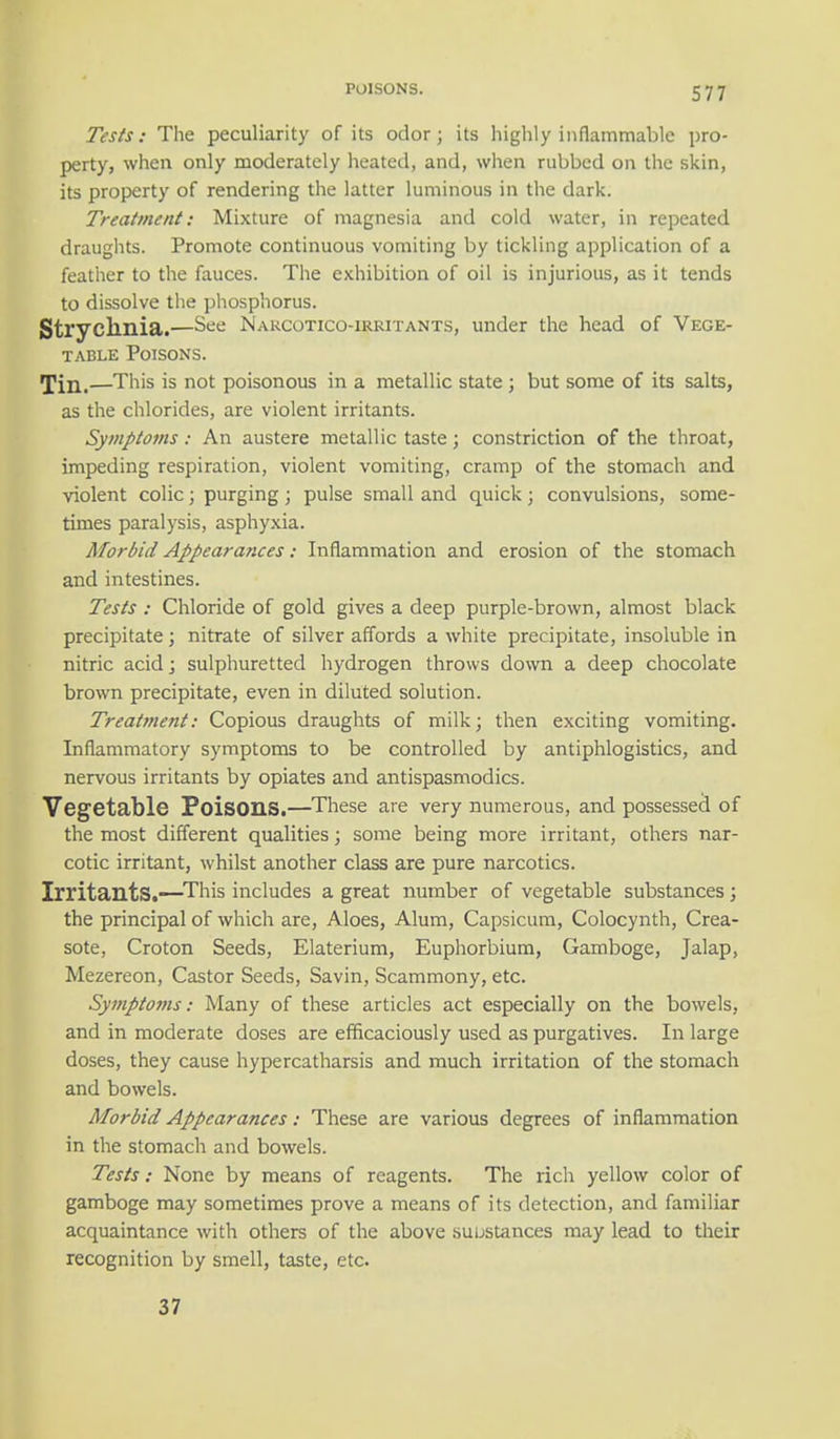 Tests: The peculiarity of its odor; its highly inflammable pro- perty, when only moderately heated, and, when rubbed on the skin, its property of rendering the latter luminous in the dark. Treatment: Mixture of magnesia and cold water, in repeated draughts. Promote continuous vomiting by tickling application of a feather to the fauces. The exhibition of oil is injurious, as it tends to dissolve the phosphorus. Strychnia.—See Narcotico-irritants, under the head of Vege- table Poisons. Till,—This is not poisonous in a metallic state ; but some of its salts, as the chlorides, are violent irritants. Symptoms: An austere metallic taste; constriction of the throat, impeding respiration, violent vomiting, cramp of the stomach and violent colic; purging; pulse small and quick; convulsions, some- times paralysis, asphyxia. Morbid Appearances: Inflammation and erosion of the stomach and intestines. Tests : Chloride of gold gives a deep purple-brown, almost black precipitate; nitrate of silver affords a white precipitate, insoluble in nitric acid; sulphuretted hydrogen throws down a deep chocolate brown precipitate, even in diluted solution. Treatment: Copious draughts of milk; then exciting vomiting. Inflammatory symptoms to be controlled by antiphlogistics, and nervous irritants by opiates and antispasmodics. Vegetable FoisOILS.—These are very numerous, and possessed of the most different qualities; some being more irritant, others nar- cotic irritant, whilst another class are pure narcotics. Irritants.—This includes a great number of vegetable substances; the principal of which are, Aloes, Alum, Capsicum, Colocynth, Crea- sote, Croton Seeds, Elaterium, Euphorbium, Gamboge, Jalap, Mezereon, Castor Seeds, Savin, Scammony, etc. Symptoms: Many of these articles act especially on the bowels, and in moderate doses are efficaciously used as purgatives. In large doses, they cause hypercatharsis and much irritation of the stomach and bowels. Morbid Appearances: These are various degrees of inflammation in the stomach and bowels. Tests: None by means of reagents. The rich yellow color of gamboge may sometimes prove a means of its detection, and familiar acquaintance with others of the above substances may lead to their recognition by smell, taste, etc. 37