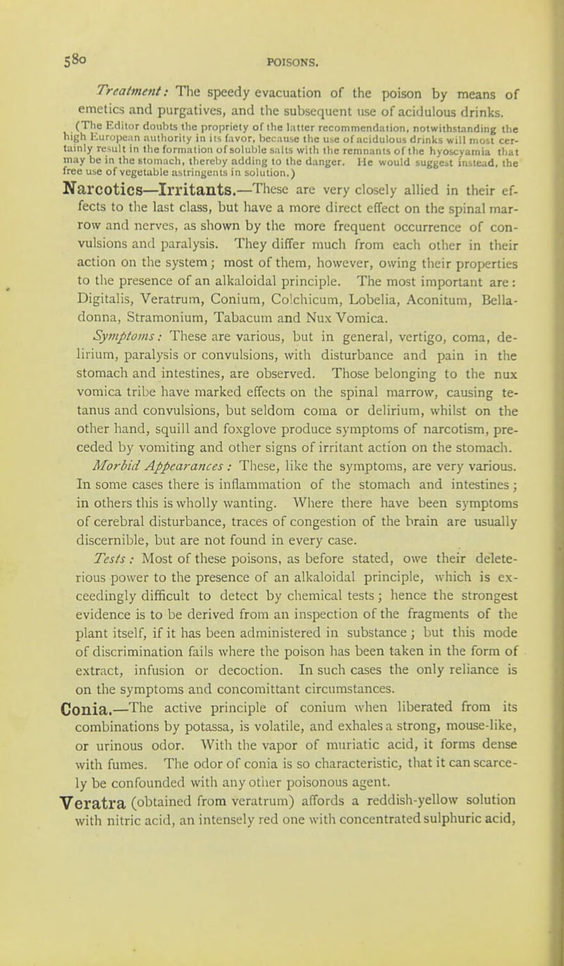 Treatment: The speedy evacuation of the poison by means of emetics and purgatives, and the subsequent use of acidulous drinks. (The Editor doubts the propriety of the latter recommendation, notwithstanding the high European authority in its favor, because the use of acidulous drinks will most cer- tainly result in the formation of soluble salts with the remnants of the hyoscyamia that may be in the stomach, thereby adding to the danger. He would suggest instead, the free use of vegetable astringents in solution.) Narcotics—Irritants.—These are very closely allied in their ef- fects to the last class, but have a more direct effect on the spinal mar- row and nerves, as shown by the more frequent occurrence of con- vulsions and paralysis. They differ much from each other in their action on the system; most of them, however, owing their properties to the presence of an alkaloidal principle. The most important are: Digitalis, Veratrum, Conium, Colchicum, Lobelia, Aconitum, Bella- donna, Stramonium, Tabacum and Nux Vomica. Symptoms: These are various, but in general, vertigo, coma, de- lirium, paralysis or convulsions, with disturbance and pain in the stomach and intestines, are observed. Those belonging to the nux vomica tribe have marked effects on the spinal marrow, causing te- tanus and convulsions, but seldom coma or delirium, whilst on the other hand, squill and foxglove produce symptoms of narcotism, pre- ceded by vomiting and other signs of irritant action on the stomach. Morbid Appearances: These, like the symptoms, are very various. In some cases there is inflammation of the stomach and intestines ; in others this is wholly wanting. Where there have been symptoms of cerebral disturbance, traces of congestion of the brain are usually discernible, but are not found in every case. Tests: Most of these poisons, as before stated, owe their delete- rious power to the presence of an alkaloidal principle, which is ex- ceedingly difficult to detect by chemical tests; hence the strongest evidence is to be derived from an inspection of the fragments of the plant itself, if it has been administered in substance ; but this mode of discrimination fails where the poison has been taken in the form of extract, infusion or decoction. In such cases the only reliance is on the symptoms and concomittant circumstances. Gonia.—The active principle of conium when liberated from its combinations by potassa, is volatile, and exhales a strong, mouse-like, or urinous odor. With the vapor of muriatic acid, it forms dense with fumes. The odor of conia is so characteristic, that it can scarce- ly be confounded with any other poisonous agent. Veratra (obtained from veratrum) affords a reddish-yellow solution with nitric acid, an intensely red one with concentrated sulphuric acid,
