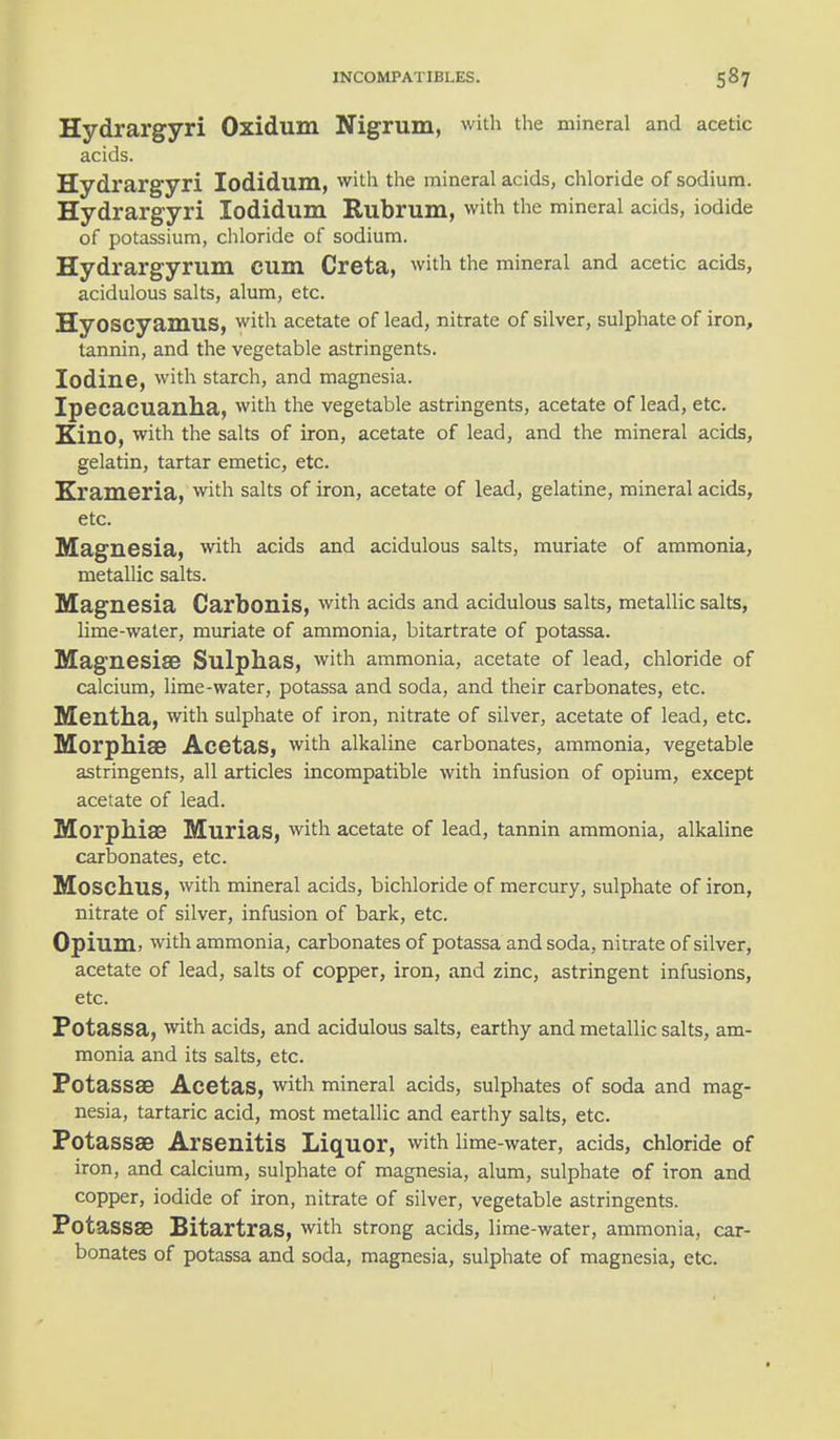 Hydrargyri Oxidum Nigrum, with the mineral and acetic acids. Hydrargyri lodidum, with the mineral acids, chloride of sodium. Hydrargyri lodidum Rubrum, with the mineral acids, iodide of potassium, chloride of sodium. Hydrargyrum CUm Creta, with the mineral and acetic acids, acidulous salts, alum, etc. HyOSCyamuS, with acetate of lead, nitrate of silver, sulphate of iron, tannin, and the vegetable astringents. Iodine, with starch, and magnesia. Ipecacuanha, with the vegetable astringents, acetate of lead, etc. Kino, with the salts of iron, acetate of lead, and the mineral acids, gelatin, tartar emetic, etc. Xrameria, with salts of iron, acetate of lead, gelatine, mineral acids, etc. Magnesia, with acids and acidulous salts, muriate of ammonia, metallic salts. Magnesia Carbonis, with acids and acidulous salts, metallic salts, lime-water, muriate of ammonia, bitartrate of potassa. Magnesia? Sulphas, with ammonia, acetate of lead, chloride of calcium, lime-water, potassa and soda, and their carbonates, etc. Mentha, with sulphate of iron, nitrate of silver, acetate of lead, etc. Morphia? Acetas, with alkaline carbonates, ammonia, vegetable astringents, all articles incompatible with infusion of opium, except acetate of lead. Morphias Murias, with acetate of lead, tannin ammonia, alkaline carbonates, etc. Moschus, with mineral acids, bichloride of mercury, sulphate of iron, nitrate of silver, infusion of bark, etc. Opium, with ammonia, carbonates of potassa and soda, nitrate of silver, acetate of lead, salts of copper, iron, and zinc, astringent infusions, etc. Potassa, with acids, and acidulous salts, earthy and metallic salts, am- monia and its salts, etc. Potassa? Acetas, with mineral acids, sulphates of soda and mag- nesia, tartaric acid, most metallic and earthy salts, etc. Potassa? Arsenitis Liquor, with lime-water, acids, chloride of iron, and calcium, sulphate of magnesia, alum, sulphate of iron and copper, iodide of iron, nitrate of silver, vegetable astringents. Potassa? Bitartras, with strong acids, lime-water, ammonia, car- bonates of potassa and soda, magnesia, sulphate of magnesia, etc.