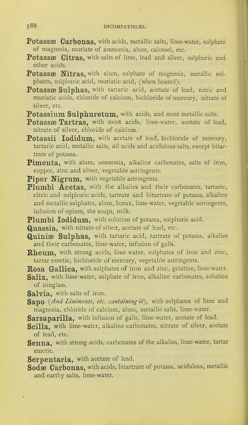 Potassse Carbonas, with acids, metallic salts, lime-water, sulphate of magnesia, muriate of ammonia, alum, calomel, etc. Potassa? Citras, with salts of lime, lead and silver, sulphuric and other acids. PotassaB Nitras, with alum, sulphate of magnesia, metallic sul- phates, sulphuric acid, muriatic acid, (when heated). Potassa? Sulphas, with tartaric acid, acetate of lead, nitric and muriatic acids, chloride of calcium, bichloride of mercury, nitrate of silver, etc. Potassium Sulphuretum, with acids, and most metallic salts. PotasSffi Tartras, with most acids, lime-water, acetate of lead, nitrate of silver, chloride of calcium. Potassii Iodidum, with acetate of lead, bichloride of mercury, tartaric acid, metallic salts, all acids and acidulous salts, except bitar- trate of potassa. Pimenta, with alum, ammonia, alkaline carbonates, salts of iron, copper, zinc and silver, vegetable astringents. Piper Nigrum, with vegetable astringents. Plumbi Acetas, with the alkalies and their carbonates, tartaric, citric and sulphuric acids, tartrate and bitartrate of potassa, alkaline and metallic sulphates, alum, borax, lime-water, vegetable astringents, infusion of opium, the soaps, milk. Plumbi Iodidum, with solution of potassa, sulphuric acid. Quassia, with nitrate of silver, acetate of lead, etc. QuiniaB Sulphas, with tartaric acid, tartrate of potassa, alkalies and their carbonates, lime-water, infusion of galls. Rheum, with strong acids, lime water, sulphates of iron and zinc, tartar emetic, bichloride of mercury, vegetable astringents. E,OSa Gallica, with sulphates of iron and zinc, gelatine, lime-water. Salix, with lime-water, sulphate of iron, alkaline carbonates, solution of isinglass. Salvia, with salts of iron. SapO (And Liniments, etc. containing if), with sulphates of lime and magnesia, chloride of calcium, alum, metallic salts, lime-water. Sarsaparilla, with infusion of galls, lime-water, acetate of lead. Scilla, with lime-water, alkaline carbonates, nitrate of silver, acetate of lead, etc. Senna, with strong acids, carbonates of the alkalies, lime-water, tartar emetic. Serpentaria, with acetate of lead. Soda? Carbonas, with acids, bitartrate of potassa, acidulous, metallic and earthy salts, lime-water.