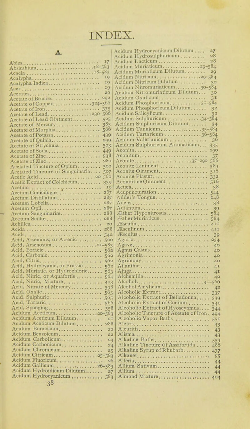 INDEX. Abies • J7 Ab>inihium 18-583 Acacia 18-583 Acalypha J9 Acalypha Indies J9 Acer J9 Acerates 20 Acetate of Brucii; 297 Acetate of Copper 324-56u Acetate of Iron 375 Acetate of Lead 230-566 Acetate of Lead Ointment 525 Acetate of Mercury 383 Acetate of Morphia 5°° Acetate of Potassa 439 Acetate of Quinia 299 Acetate of Strychnia 303 Acetate of Soda 449 Acetate of Zinc 538 Acetate of Zinc 280 Acetated Tincture of Opium 502 Acetated Tincture of Sanguinaria 507 Acetic Acid 20-560 Acetic Extract of Colchicum 339 Acetum . 19 Acetum Cimicifugse 287 Acetum Distillatum 287 Acetum Lobelia 287 Acetum Opii 287 Acetum Sanguinariae 288 Acetum Scillae 288 Achillea 20 Acida 288 Acids 542 Acid, Arsenious, or Arsenic 560 Acid, Arsenosum 21-583 Acid, Boracic 562 Acid, Carbonic 562 Acid, Citric 562 Acid, Hydrocyanic, or Prussic 562 Acid, Muriatic, or Hydrochloric 563 Acid, Nitric, or Aquafortis 564 Acid, Nitric, Mixture 403 Acid, Nitrate of Mercury 398 Acid, Oxalic 565 Acid, Sulphuric 565 Acid, Tartaric 566 Acid, Sponging 558 Acidum Aceticum 20-583 Acidum Aceticum Dilutum 21 Acidum Aceticum Dilutum 288 Acidum Boracicum 22 Acidum Benzoicum 22 Acidum Carbolicum 23 Acidum Carbonicum 24 Acidum Chromicum 25 Acidum Citricum 25-583 Acidum Fluoricum 26 Acidum Gallicum 26-583 Acidum Hydroidicum Dilutum 27 Acidum Hydrocyanicum 583 38 Acidum Hydrocyanicum Dilutum .... sy Acidum Hydrosulphuricum 28 Acidum Lacticum 28 Acidum Muriaticum 29-584 Acidum Muriaticum Dilutum 29 Acidum Nitricum 29-584 Acidum Nitricum Dilutum 30 Acidum Nitromuriaticum 30-584 Acidum Nitromuriaticum Dilutum... 30 Acidum Oxalicum 31 Acidum Phosphoricum 3I~584 Acidum Phosphoricum Dilutum 32 Acidum Salicylicum 32 Acidum Sulphuricum 34-584 Acidum Sulphuricum Dilutum 34 Acidum Tannicum 35-584 Acidum Tartaricum 36-584 Acidum Valerianicum 36 Acidum Sulphuricum Aromaticum... 335 Aconita 290 Aconitum 37 Aconite 37-290-566 Aconite Liniment 389 Aconite Ointment 516 Aconite Plaster 332 AconititineOintment 516 Actaea 38 Acupuncturation 544 Adder's Tongue 148 Adeps 38 Adiantum 39 jEllier Hyponitrosus 584 iElherMuriaticus 584 .(Esculin 411 .^Lsculinum 411 ^Esculus 39 Agaric 234 Agave 40 Agnus Castus 40 Agrimonia 40 Agrimony 40 Ailanthus 41 Ajuga 41 Alchemilla 42 Alcohol 41-566 Alcohol Amylicum 42 Alcoholic Extract 337 Alcoholic Extract of Belladonna 339 Alcoholic Extract of Conium 341 Alcoholic Extract ofHyoscyamus.... 344 Alcoholic Tincture of Acetate of Iron. 494 Alcoholic Vapor Baths 551 Aletris 43 Aleuritis 43 Alisma .~; 43 Alkaline Baths 559 Alkaline Tincture Of Assafoetida 486 Alkaline Syrup of Rhubarb 477 Alkanet 55 Alleria 44 Allium Sativum 44 Allium 44 Almond Mixture 404