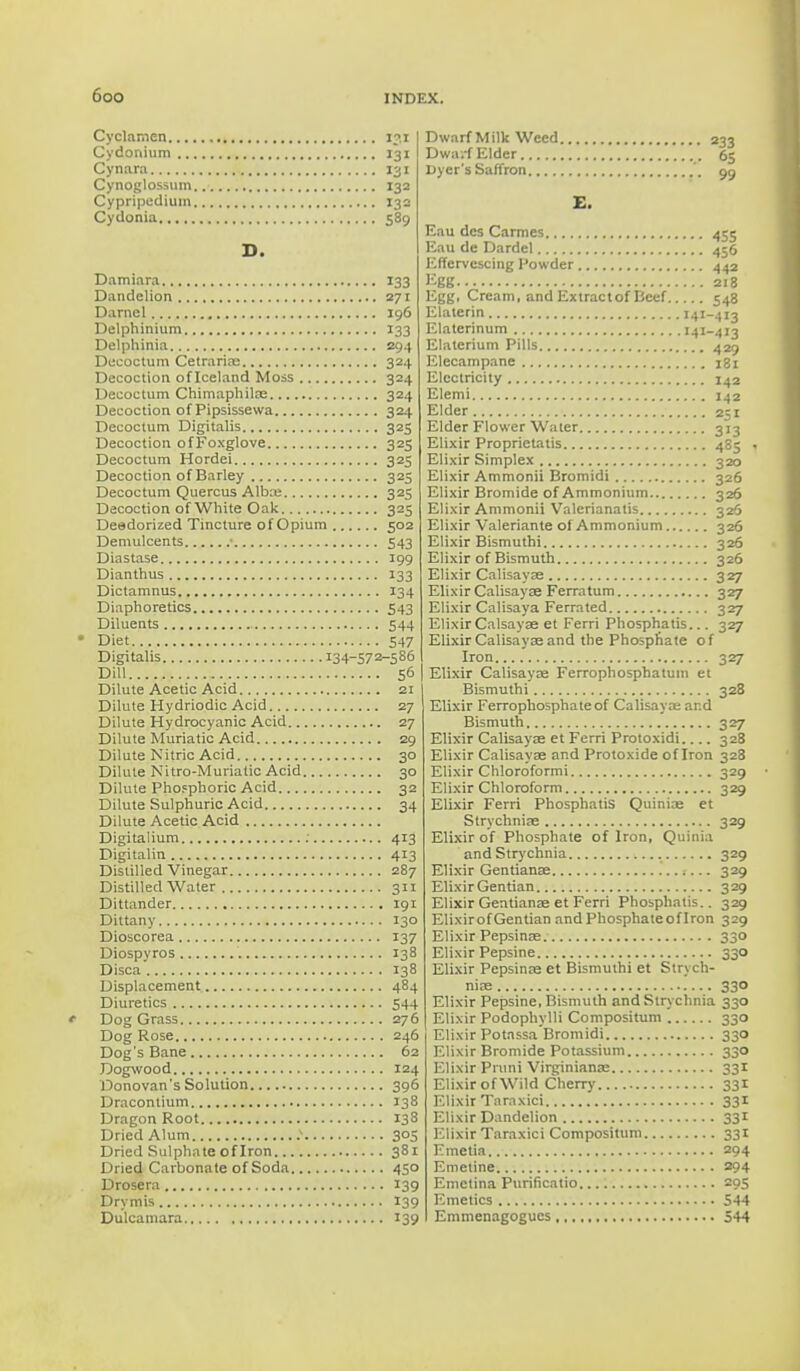 Cyclamen 131 Cydonium 131 Cynara 131 Cynoglossum 132 Cypripedium 132 Cydonia 589 D. Damiara 133 Dandelion 271 Darnel 196 Delphinium 133 Delphinia 294 Decoctum Cetrariae 324 Decoction of Iceland Moss 324 Decoctum Chimaphilas 324 Decoction of Pipsissewa 324 Decoctum Digitalis 325 Decoction ofFoxglove 325 Decoctum Hordei 325 Decoction of Barley 325 Decoctum Quercus Alba; 325 Decoction of White Oak 325 Deedorized Tincture of Opium 502 Demulcents • 543 Diastase 199 Dianthus 133 Dictamnus 134 Diaphoretics 543 Diluents 544 Diet 547 Digitalis 134-572-586 Dill 56 Dilute Acetic Acid 21 Dilute Hydriodic Acid 27 Dilute Hydrocyanic Acid 27 Dilute Muriatic Acid 29 Dilute Nitric Acid 30 Dilute Nitro-Muriatic Acid 30 Dilute Phosphoric Acid 32 Dilute Sulphuric Acid 34 Dilute Acetic Acid Digitalium 413 Digitalin 413 Distilled Vinegar 287 Distilled Water 311 Dittander 191 Dittany 130 Dioscorea 137 Diospyros 138 Disca'. 138 Displacement 484 Diuretics 544 Dog Grass 276 Dog Rose 246 Dog's Bane 62 Dogwood 124 Donovan's Solution 396 Dracontium J38 Dragon Root 138 Dried Alum .* 305 Dried Sulphate of Iron 381 Dried Carbonate of Soda 450 Drosera 139 Drymis 139 Dulcamara 139 Dwarf Milk Weed 233 Dwa.-f Elder . 65 Dyer's Saffron 99 E. Eau dcs Carmes 455 Eau de Dardel 456 Effervescing Powder 442 Egg 218 Egg. Cream, and Extractof Beef 548 Elaterin 141-413 Elaterinum 141-413 Elaterium Pills 429 Elecampane 181 Electricity 142 Elemi 142 Elder 251 Elder Flower Water 313 Elixir Proprietatis 4S5 . Elixir Simplex 320 Elixir Ammonii Bromidi 326 Elixir Bromide of Ammonium 326 Elixir Ammonii Valerianatis 326 Elixir Valeriante of Ammonium 326 Elixir Bismuthi 326 Elixir of Bismuth 326 Elixir Calisayae 327 Elixir Calisayae Ferratum 327 Elixir Calisaya Ferrated 327 Elixir Calsayae et Ferri Phosphatis... 327 Elixir Calisayae and the Phosphate of Iron 327 Elixir Calisayae Ferrophosphatum et Bismuthi 328 Elixir Ferrophosphateof Calisaya: and Bismuth 327 Elixir Calisaya; et Ferri Protoxidi 328 Elixir Calisayae and Protoxide of Iron 328 Elixir Chloroformi 329 Elixir Chloroform 329 Elixir Ferri Phosphatis Quinine et Strychnine 329 Elixir of Phosphate of Iron, Quinia and Strychnia 329 Elixir Gentianae 329 Elixir Gentian 329 Elixir Gentianae et Ferri Phosphatis.. 329 ElixirofGentian and Phosphate of Iron 329 Elixir Pepsinae 330 Elixir Pepsine 330 Elixir Pepsinae et Bismuthi et Strych- nia; 330 Elixir Pepsine, Bismuth and Strychnia 330 Elixir Podophylli Compositum 330 Elixir Potnssa Bromidi 330 Elixir Bromide Potassium 330 Elixir Pnini Virginianae 331 Elixir of Wild Cherry 331 Elixir Taraxici 331 Elixir Dandelion 331 Elixir Taraxici Compositum 331 Emetia 294 Emetine 294 Emctina Purificatio 295 Emetics 544 Emmenagogucs 544