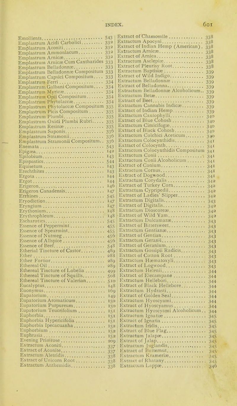 Emollients Emplastrum Acidi Carbolici Emplastrum Aconiti Emplastrum Ammoniacum Emplastrum Arnicas Emplastrum Amiens Cum Cantharides Emplastrum Belladonnas Emplastrum Belladonna; Compositum Emplastrum Capsici Compositum Emplastrum Ferri Emplastrum Galbani Compositum... . Emplastrum Myricns Emplastrum Opii Compositum Emplastrum Phytolacca; Emplastrum Phytolacca; Compositum Emplastrum Pic'is Compositum Emplastrum Plumbi Emplastrum Oxiai Plumbi Rubri Emplastrum Resinoe Emplastrum Saponis Emplastrum Stramonii Emplastrum Stramonii Compositum.. Enemata Epigasa Epilobium Epispastics Equisetum Erechthites Ergota Ergot Erigeron Erigeron Canadensis Errhines Eryodiction Eryngium Erythonium Erythrophleum Escharotics Essence of Peppermint Essence of Spearmint Essence of Nutmeg Essence of Allspice Essence of Beef Etherial Tincture of Castor Ether Ether Fortior Ethereal Oil Ethereal Tincture of Lobelia Ethereal Tincture of Squills Ethereal Tincture of Valerian Eucalyptus Euonymus Eupatorium Eupatorium Aromaticum Eupatorium Purpureum Eupatorium Teucrifolium Euphorbia Euphorbia Hypericifolia Euphorbia Ipecacuanha Euphorbium Euphrasia Evening Primrose Extractum Aconiti Extract of Aconite Extractum Aletridis Extract of Unicorn Root Extractum Artthemidis , 543 332 332 332 332 333 333 333 333 334 334 334 334 334 335 335 335 335 335 336 336 336 543 142 143 544 M3 143 144 144 146 J47 545 147 147 148 148 545 455 455 456 45° 543 489 288 289 289 499 508 510 148 169 149 150 150 I51 151 151 152 152 152 209 337 337 338 338 338 Extract of Chamomile 338 Extractum Apocyni 338 Extract of Indian Hemp (American) . 338 Extractum Arnicas 338 Extract of Arnica 338 Extractum Asclepias 338 Extract of Pleurisy Root 338 Extractum Baptisias 339 Extract of Wild Indigo 339 Extractum Belladonnas 339 Extract of Belladonna 339 Extractum Belladonnas Alcoholicum.. 339 Extractum Betas 339 Extract of Beet 339 Extractum Cannabis Indicas 339 Extract of Indian Hemp 339 Extractum Caulophylli 340 Extract of Blue Cohosh 340 Extractum Cimicifugas 340 Extract of Black Cohosh 340 Extractum Colchici Aceticum 340 Extractum Colocynthidis 341 Extract of Colocynth 341 Extractum Colocynthidis Compositum 341 Extractum Conii 5 341 Extractum Conii Alcoholicum 341 Extract of Conium 341 Extractum Cornus 341 Extract of Dogwood 341 Extractum Corydalis 342 Extract of Turkey Corn 342 Extractum Cypripedii 342 Extract of Ladies'Slipper 342 Extractum Digitalis 343 Extract of Digitalis 342 Extractum Dioscoreas 342 Extract of Wild Yam 342 Extractum Dulcamaras 343 Extract of Bittersweet 343 Extractum Gentianas 343 Extract of Gentian 343 Extractum Geranii 343 Extract of Geranium 343 Extractum Gossipii Radicis 343 Extract of Cotton Root 343 Extractum Hasmatoxyli 343 Extract of Logwood 343 Extractum Helenii 344 Extract of Elecampane 344 Extractum Hellebori 344 Extract of Black Hellebore 344 Extractum Hydrasli 344 Extract of Golden Seal 344 Extractum Hyoscyami 344 Extract of Hyoscyamus 344 Extractum Hyoscyami Alcoholicum.. 344 Extractum Ignatias 345 Extract of Ignatia 345 Extractum Iridis 345 Extract of Blue Flag 345 Extractum Jalapas 345 Extract of jalap 345 Extractum [uglandis 345 Extract of Butternut 345 Extractum KramerUe 345 Extract of Rhatany 345 Extractum Lappas 346