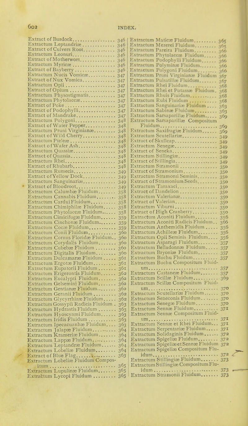 Extract of Burdock 346 Extractum Lcptandria: 346 Extract of Culvers Root 346 Extractum Lconuri 346 Extract of Motherwort 346 Extractum Myricoe 346 Extract of Bayberry 346 Extractum Nucis Vomica; 347 Extract of Mux Vomica 347 Extractum Opii 347 Extract of Opium 347 Extractum Physostigmatis 347 Extractum Phytolacca: 347 Extract of Poke 347 Extract of Podophylli 347 Extract of Mandrake 347 Extractum Polygoni 348 Extract of Water Pepper 348 Extractum Pruni Virginianoe 348 Extract of Wild Cherry 348 Extractum Ptelere 348 Extract o f Wafer Ash 348 Extractum Quassia; 348 Extract of Quassia 348 Extractum Rhei 348 Extract of Rhubarb 348 Extractum Rumecis 349 Extract ofYellow Dock 349 Extractum Sanguinaria: 349 Extract of Bloodroot 349 Extractum Calumba: Fluidum 358 Extractum Cannabis Fluidum 358 Extractum CarduiFluidum 358 Extractum Chimiphilae Fluidum 358 Extractum Phytolacca; Fluidum 358 Extractum Cimicifugae Fluidum 359 Extractum Cinchonas Fluidum 359 Extractum Cocbe Fluidum 359 Extractum Conii Fluidum 360 Extractum Cornus Florida; Fluidum.. 360 Extractum Corydalis Fluidum 360 Extractum Cubebse Fluidum 360 Extractum Digitalis Fluidum 360 Extractum Dulcamara Fluidum 361 Extractum Ergota: Fluidum 361 Extractum Eupatorii Fluidum 361 Extractum Erigerontis Fluidum 362 Extractum Eucalypti Fluidum 362 Extractum Gelsemini Fluidum 362 Extractum Gentiana: Fluidum 362 Extractum Geranii Fluidum 362 Extractum Glycyrrhizrc Fluidum 362 Extractum Gossypii Radicis Fluidum . 363 Extractum Hydrastis Fluidum 363 Extractum Hyoscyami Fluidum 363 Extractum Iridis Fluidum 363 Extractum Ipecacuanha; Fluidum.... 363 Extractum Jalapa; Fluidum 364 Extractum Krameria: Fluidum 364 Extractum Lappa; Fluidum 364 Extractum Leptandra; Fluidum 364 Extractum Lobelia: Fluidum 364 Extract of Blue Flag | 3°3 Extractum Lobelia: Fluidum Compos- ittim 365 Extractum Lupulina; Fluidum 365 Extractum Lycopi Fluidum 365 Extractum Matica: Fluidum 365 Extractum Mezcrei Fluidum 36s Extractum Pareira Fluidum 366 Extractum Phytolacca; Fluidum 366 Extractum Podophylli Fluidum 366 Extractum Polymina: Fluidum 366 Extractum Polygoni Fluidum 366 Extractum Pruni Virginiana; Fluidum 367 Extractum Pulsatilla; Fluidum 367 Extractum Rhei Fluidum 368 Extractum Rheict Polassa: Fluidum. 368 Extractum Rhuis Fluidum 368 Extractum Rubi Fluidum 368 Extractum Sanguinari.u Fluidum .... 363 Iixtractum Sabinse Fluidum 363 Extractum Sarsaparilla: Fluidum 369 Extractum Sarsaparilla; Compositum Fluidum 369 Extractum Saxifragia: Fluidum 369 Extractum Scutellaria; 349 Extract of Skullcap 349 Extractum Senega; 349 Extract of Seneka 349 Extractum Stillingia: 349 Extract of Siillingia 349 Extractum Slramonii 350 Extract of Stramonium 350 Extractum Slramonii Seminis 350 Extract of Stramonium Seeds 350 Extractum Taraxaci 350 Extract of Dandelion 350 Extractum Valeriana; 350 Extract of Valerian 350 Extractum Viburni 350 Extract of High Cranberry 350 Extractum Aconiti Fluidum 356 Extractum Aconiti Radicis Fluidum.. 366 Extractum Anthemidis Fluidum 356 Extractum Achillea; Fluidum 356 Extractum Opii Seminis Fluidum 356 Extractum Asparagi Fluidum 357 Extractum Belladonnas Fluidum 357 Extiactum Bryonia; Fluidum 357 Extractum Buchu Fluidum 357 Extractum Buchu Compositum Fluid- um 357 Extractum Castanets Fluidum 357 Extractum Scilla: Fluidum 369 Extractum Scilla; Compositum Fluid- um 370 Extractum Scutellaria; Fluidum 370 Extractum Seneconis Fluidum 370 Extractum Senega; Fluidum 370 Extractum Senna; Fluidum 371 Extractum Senna: Compositum Fluid- um 371 Extractum Senna; et Rhei Fluidum... 371 Extractum Scrpentariae Fluidum 371 Extractum Solidaginis Fluidum 372 Extractum Spigelian Fluidum 372 Extractum Spigelia:et Senna: Fluidum 372 Extractum Spigelian Compositum Flu- idum 37a Extractum Stillingia; Fluidum 373 Extractum Stillingia: Compositum Flu- idum 373 Extractum Slramonii Fluidum 373