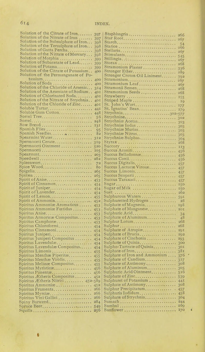 Solution of the Citrate of Iron Solution of the Nitrate of Iron Solution of the Siihsulphatc of Iron... Solution of the 'Persulphate of Iron... Solution of Gutta Percha Solution ofthe Nitrate ofMcrcury... Solution of Morphia Solution of Subaeetate of Lead Solution of Potassa Solution ofthe Citrate of Potassium.. Solution of the Permanganate of Po- tassium Solution of Soda Solution of the Chloride of Arsenic... Solution ofthe Arseniate of Sodium.. Solution of Chlorinated Soda Solution of the Nitrate of Strychnia.. Solution of the Chloride of Zinc Soluble Tartar Soluble Gum Cotton Sorrel Tree Sorrel Sow Bread Spanish Flies Spanish Needles » Spearmint Water Spermaceti Cerate Spermaceti Ointment Spermaceti Spearmint Speedwell Spleenwort Spice Wood Spigelia Spiraea Spirit of Anise Spirit of Cinnamon Spirit of Juniper Spirit of Lavender Spirit of Lemon Spirit of Ammonia Spiritus Ammonioe Aromaticus Spiritus Ammonioe Fcetidus Spiritus Anise Spiritus Armoricae Compositus Spiritus Camphoroe Spiritus Chloroformi Spiritus Cinnamoni Spiritus Juniperi Spiritus Juniperi Compositus Spiritus Lavenduloe Spiritus Lavendulae Compositus Spiritus Limonis Spiritus Menthae Piperita; Spiritus Menthae Viridis Spiritus Melissas Compositus Spiritus Myristicoe Spiritus Pimentos Spiritus Athens Compositus Spiritus ^Etheris Nitrisi 452- Spiritus Ammonite Spiritus Frumenta Spiritus Myrcioe Spiritus Vini Gallici Spiny Burwced Spruce Beer Squills 397 397 398 398 398 398 399 399 399 400 400 400 3M 401 401 441 448 56 248 131 95 Stnphisagria Star Root  . Starch Statice Stellaria Stimulants Stillingia..-. Storax Stramonium Plaster Stronger Ether Stronger Croton Oil Liniment Stramonium Stramonium Leaf Stramonii Semen 401 I Stramonium Seeds .., 401 I Strawberry Striped Maple St. John's Wort St. Ignatius' Bean Strychnia 302- Strychnine Strychnice Acetas Strychniae Iodas Strychnioe Murias Strychniae Nitras 312 Strychnia? Sulphas 319 Styrax 520 Succory 105 Succus Aconiti 203 Succus Belladonnas 282 Succus Conii 72 Succus Digitalis 80 Succus Lactucae Virosse 265 Succus Limonis 265 Succus Scoparii 453 Succus Taraxaci 454 Sugar 454 Sugar of Milk 454 Suet 455 Sulphurous Waters 452 Sulphuretted Hydrogen 453 Sulphate of Magnesia 453 Sulphate of Manganese 453 Sulphuric Acid 453 Sulphate of Aluminum 453 Sulphur Lotum 454 Sulphur 454 Sulphate of Atropiae 454 Sulphate of Brucia 454 Sulphate of Cinchonia 454 Sulphate of Quinia 454 Sulpho-Tartrate of Quinia 455 Sulphate of Iron 455 Sulphate of Iron and Ammonium 455 Sulphate of Candium 455 Sulphate of Antimony 456 Sulphate of Aluminum 456 Sulphuric Acid Ointment 452 Sulphate of Zinc 589 Sulphuret of Potassium 452 Sulphate of Antimony 266 Sulphur Precipitatum 266 Sulphuris Iodidum 266 Sulphate of Strychnia 284 Sumach 549 Sumbul 256 Sunflower 266 267 54 266 267 545 267 268 33° 289 392 267 267 268 263 155 '9 177 179 577 302 3°3 3°3 3°3 303 304 268 3 456 456 456 457 457 457 457 457 250 250 262 591 23 19S 2QI 34 48 268 268 291 292 =93 300 301 38i 376 3*7 308 3°5 516 539 44i 308 457 458 3°4 244 269 170 I