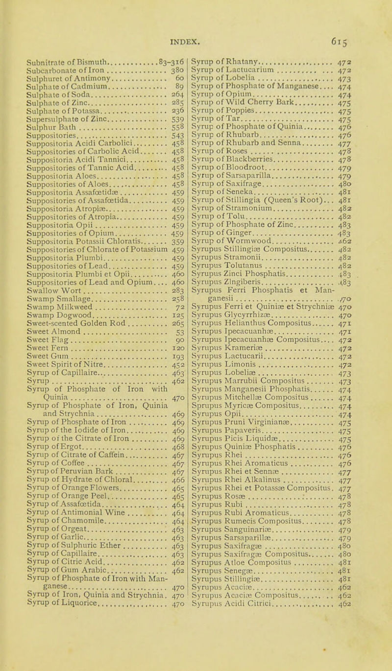 Subnitrate of Bismuth 83-316 Subcarbonate of Iron 380 Sulphuret of Antimony 60 Sulphate of Cadmium 89 Sulphate of Soda 264 Sulphate of Zinc 285 Sulphate of Potassa 236 Supersulphate of Zinc 539 Sulphur Bath 558 Suppositories 543 Suppositoria Acidi Carbolici 458 Suppositories of Carbolic Acid 458 Suppositoria Acidi Tannici 458 Suppositories of Tannic Acid 458 Suppositoria Aloes 458 Suppositories of Aloes 458 Suppositoria Assafcetidae 459 Suppositories of Assafcetida 459 Suppositoria Atropine 459 Suppositories of Atropia 459 Suppositoria Opii 459 Suppositories of Opium 459 Suppositoria Potassii Chloratis 359 Suppositories of Chlorate of Potassium 459 Suppositoria Plumbi 459 Suppositories of Lead 459 Suppositoria Plumbi et Opii 460 Suppositories of Lead and Opium.... 460 Swallow Wort 283 Swamp Smallage 258 Swamp Milkweed 72 Swamp Dogwood 125 Sweet-scented Golden Rod 265 Sweet Almond 53 Sweet Flag 90 Sweet Fern 120 Sweet Gum 193 Sweet Spirit of Nitre 452 Syrup of Capillaire 463 Syrup 462 Syrup of Phosphate of Iron with Quinia 470 Syrup of Phosphate of Iron, Quinia and Strychnia 469 Syrup of Phosphate of Iron 469 Syrup of the Iodide of Iron 469 Syrup 01 the Citrate of Iron 469 Syrup of Ergot 468 Syrup of Citrate of Caffein 467 Syrup of Coffee 467 Syrup of Peruvian Bark 467 Syrup of Hydrate of Chloral 466 Syrup of Orange Flowers 465 Syrup of Orange Peel 465 Syrup of Assafcetida 464 Syrup of Antimonial Wine , 464 Syrup of Chamomile 464 Syrup of Orgeat 463 Syrup of Garlic 463 Syrup of Sulphuric Ether 463 Syrup of Capillaire 463 Syrup of Citric Acid 462 Syrup of Gum Arabic 462 Syrup of Phosphate of Iron with Man- ganese 470 Syrup of Iron, Quinia and Strychnia. 470 Syrup of Liquorice 470 Syrup of Rhatany 472 Syrup of Lactucarium 472 Syrup of Lobelia 473 Syrup of Phosphate of Manganese.... 474 Syrup of Opium 474 Syrup of Wild Cherry Bark 475 Syrup of Poppies 475 Syrup of Tar 475 Syrup of Phosphate of Quinia 476 Syrup of Rhubarb 476 Syrup of Rhubarb and Senna 477 Syrup of Roses 478 Syrup of Blackberries 478 Syrup of Bloodroot 479 Syrup of Sarsaparilla 479 Syrup of Saxifrage 480 Syrup of Seneka 481 Syrup of Stillingia (Queen's Root)... 481 Syrup of Stramonium 482 Syrup of Tolu 482 Syrup of Phosphate of Zinc 483 Syrup of Ginger 483 Syrup of Wormwood A62 Syrupus Stillingiae Compositus 482 Syrupus Stramonii 482 Sympus Tolutanus 482 Syrupus Zinci Phosphatis 583 Syrupus Zlngiberis 1,83 Syrupus Ferri Phosphatis et Man- ganesii ^70 Syrupus Ferri et Quiniae et Strychniae 470 Syrupus Glycyrrhizae 470 Syrupus Helianthus Compositus 471 Syrupus Ipecacuanhas 471 Syrupus Ipecacuanhas Compositus.... 472 Syrupus Krameriae 472 Syrupus Lactucarii 472 Syrupus Limonis 472 Syrupus Lobeliae 473 Syrupus Marrubii Compositus 473 Syrupus Manganesii Phosphatis 474 Syrupus Mitchellae Compositus 474 Sprupus Myricae Compositus 474 Syrupus Opii 474 Syrupus Pruni Virginianae 475 Syrupus Papaveris 475 Syrupus Picis Liquidae 475 Syrupus Quiniae Phosphatis 476 Syrupus Rhei 476 Syrupus Rhei Aromaticus 476 Syrupus Rhei et Sennae 477 Syrupus Rhei Alkalinus 477 Syrupus Rhei et Potassae Compositus. 477 Syrupus Rosae ; 478 Syrupus Rubi 478 Syrupus Rubi Aromaticus 478 Syrupus Rumecis Compositus 478 Syrupus Sanguinariae 479 Syrupus Sarsaparilloe 479 Syrupus Saxifragae 480 Syrupus Saxifragae Compositus 480 Syrupus Atloe Compositus 481 Syrupus Senegae 481 Syrupus Stillingiae 481 Syrupus Acaciae 462 Syrupus Acacias Compositus 462 Syrupus Acidi Citrici 462