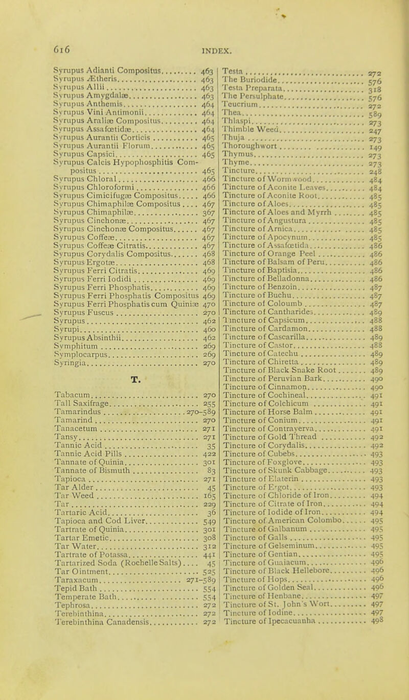 GiG Syrupus Adianti Compositus 463 Syrupus yEtheris 463 Syrupus Allii 463 Syrupus Amygdalae 463 Syrupus Anthemis 464 Syrupus Vini Antimonii 464 Syrupus Araliae Compositus 464 Syrupus Assafoetidae 464 Syrupus Aurantii Corticis 465 Syrupus Aurantii Florum 465 Syrupus Capsici 465 Syrupus Calcis Hypophosphitis Com- positus 465 Syrupus Chloral 466 Syrupus Chloroformi 466 Syrupus Cimicifugre Compositus 466 Syrupus Chimaphilre Compositus 467 Syrupus Chimaphiloe 367 Syrupus Cinchonas 467 Syrupus Cinchonae Compositus 467 Syrupus Coffeae 467 Syrupus Coffeae Citratis 467 Syrupus Corydalis Compositus 468 Syrupus Ergotae 468 Syrupus Ferri Citratis 469 Syrupus Ferri Iodidi 469 Syrupus Ferri Phosphatis 469 Syrupus Ferri Phosphatis Compositus 469 Syrupus Ferri Phosphatis cum Qmnias 470 Syrupus Fuscus 270 Syrupus 462 Syrupi 460 SyrupusAbsinthii 462 Symphitum 269 Symplocarpus 269 Syringia 270 T. Tabacum 270 Tall Saxifrage 255 Tamarindus 270-589 Tamarind 270 Tanacetum 271 Tansy 271 Tannic Acid 35 Tannic Acid Pills 422 Tannate of Quinia 301 Tannate of Bismuth 83 Tapioca 271 Tar Alder 45 Tar Weed 165 Tar 229 Tartaric Acid 36 Tapioca and Cod Liver 549 Tartrate of Quinia 301 Tartar Emetic 308 Tar Water 312 Tartrate of Potassa 441 Tartarizcd Soda (Rochelle Salts) 45 Tar Ointment 525 Taraxacum 271-589 Tepid Bath 554 Temperate Bath 554 Tephrosa 272 Terebinthina 272 Terebinthina Canadensis 272 Testa The Buriodide 576 Testa Preparata 318 The Persulphate 576 Tcucrium . 270 T^-: 589 Thlaspi 273 Thimble Weed 247 Thuja 273 Thoroughwort 149 Thymus 273 Thyme 273 Tincture 248 Tincture of Worm.vood 484 Tincture of Aconite Leaves 484 Tincture of Aconite Root 485 Tincture of Aloes 485 Tincture of Aloes and Myrrh 485 Tincture of Angustura 485 Tincture of Arnica 485 Tincture of Apocynum 485 Tincture of Assafcetida 436 Tincture of Orange Peel 486 Tincture of Balsam of Peru 486 Tincture of Baptisia 486 Tincture of Belladonna 486 Tincture of Benzoin 487 Tincture of Buchu 4S7 Tincture of Coloumb 487 Tincture of Cantharides 489 1 incture of Capsicum ,.. 488 Tincture of Cardamon 488 Tincture of Cascarilla 489 Tincture of Castor 488 Tincture of Catechu 489 Tincture of Chiretta 489 Tincture of Black Snake Root 489 Tincture of Peruvian Bark 490 Tincture of Cinnamon 490 Tincture of Cochineal 491 Tincture of Colchicum 491 Tincture of Horse Balm 491 Tincture of Conium 491 Tincture of Contrayerva 491 Tincture of Gold Thread 492 Tincture of Corydalis 492 Tincture of Cubebs 493 Tincture of Foxglove 493 Tincture of Skunk Cabbage 493 Tincture of Elaterin 493 Tincture of E'got 493 Tincture of Chloride of Iron 494 Tincture of Citrate of Iron 494 Tincture of Iodide of Iron 494 Tincture of American Colombo 405 Tincture of Galbanum 495 Tincture of Galls 495 Tincture of Gelseminum 495 Tincture of Gentian 495 Tincture of Guaiacum 49° Tincture of Black Hellebore 496 Tincture of Mops 49° Tincture of Golden Seal 49^ Tincture of Henbane 497 Tincture of St. John's Wort 497 Tincture of Iodine 497 Tincture of Ipecacuanha 49s