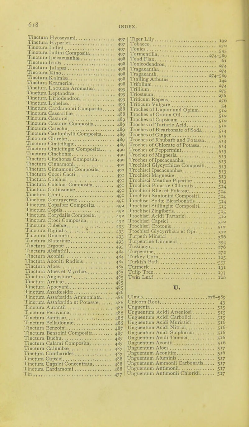 INDEX. Tinctura Hyoscyami 497 Tincture Hypericl 497 Tinctura Iodini 497 Tinctura Iodini Composita 497 Tinctura Ipecacuanhas 498 Tinctura Iridla 498 Tinctura Jalapoe . '. 498 Tinctura Kino 498 Tinctura Kalmiee .' 498 Tinctura Kramerias 498 Tinctura Lactuca; Aromatica 499 Tinctura Leptandras 499 Tinctura Liriodendron 499 Tinctura Lobelia; 499 Tinctura Cardamomi Composita 488 Tinctura Cascarilloe 488 Tinctura Castorci 489 Tinctura Castorei Composita 489 Tinctura Catechu 489 Tinctura Caulophylli Composita 489 Tinctura Chiretoe 489 Tinctura Cimicifugas 489 Tinctura Cimicifugas Composita 490 Tinctura Cinchonas 490 Tinctura Cinchona; Composita 490 Tinctura Cinnamoni 490 Tinctura Cinnamoni Composita 490 Tinctura Cocci Cacti 4gi Tinctura Colchici 491 Tinctura Colchici Composita 491 Tinctura Collinsoniae 491 Tinctura Conii 491 Tinctura Contrayerva; 491 Tinctura Copaiba; Composita 492 Tinctura Coptis 4g2 Tinctura Corydalis Composita 492 Tinctura Croci Composita 492 Tinctura Cubebae 493 Tinctura Digitalis * 493 Tinctura Dracontii 493 Tinctura Elaterinae 493 Tinctura Ergotoe 493 Tinctura Absinthii 484 Tinctura Aconiti 484 Tinctura Aconiti Radicis 485 Tinctura Aloes 485 Tinctura Aloes et Myrrhas 485 Tinctura Angusturae 485 Tinctura Arnicas 435 Tinctura Apocyani 485 Tinctura Assafccsidas 486 Tinctura Assafcetida Ammoniata 486 Tinctura Assafcetida ct Potassa; 486 Tinctura Aurantii 486 Tinctura Peruviana 486 Tinctura Baptisias 486 Tinctura Belladonnas 486 Tinctura Benzoini 487 Tinctura Benzoini Composita 487 Tinctura Buchu 487 Tinctura Calami Composita 487 Tinctura Calumba; 487 Tinctura Cantharides 487 Tinctura Capsici 488 Tinctura Capsici Concentrata 488 Tinctura Cardamomi 488 Tin 477 .274 Tiger Lily Tobacco Tonics Tormentilla.. Toad Flax ......'.*... Toxicodendron Tragacanlha Tragacanth 274 Tiailing Arbutus Trifolium \\ Trillium Triosteum ' Triticum Repcns Triticum Vulgare Troches of Liquor and Opium Troches of Croton Oil Troches of Capsicum Troches of Tartaric Acid Troches of Bicarbonate of Soda Troches of Ginger Troches of Rhubarb and Potassa Troches of Chlorate of Potassa Troches of Peppermint Troches of Magnesia , Troches of Ipecacuanha Trochisci Glycyrrhiza; Compositi Trochisci Ipecacuanhas Trochisci Magnesias Trochisci Menthas Piperita; Trochisci Potassa; Chloratis Trochisci Rhei et Potassae Trochisci Santonini Compositi Trochisci Sodas Bicarbonalis Trochisci Stillingiae Compositi Trochisci Zingiberis Trochisci Acidi Tartaric! Trochisci Capsici Trochisci Crotonis Trochisci Glycyrrhiza; ct Opii Turpeth Mineral Turpentine Liniment Tussilago Turpentine Turkey Corn Turkish Bath Turmeric Tulip Tree Twin Leaf 192 270 S45 -589 61 274 274 -S»9 142 274 275 276 276 54 5'2 512 512 512 SM 5>5 514 5M .513 513 5i3 513 5'3 513 Si3 514 5M 5M 5M 515 515 512 5'2 512 512 336 394 276 272 125 •557 131 i?.3 1S6 TT. Ulmus 276-589 Unicorn Root 43 Unguenta 515 Unguentum Acidi Arseniosi 515 Unguentum Acidi Carbolici 515 Unguentum Acidi Muriatici 516 Unguentum Acidi Nitrici 516 Unguentum Acidi Sulphurici 516 Unguentum Acidi Tannici 516 Unguentum Aconiti 516 Unguentum Aloes 517 Unguentum Aconitix 516 Unguentum A'.uminis 517 Unguentum Ammonii Carbonatis 5:7 Unguentum Antimonii 517 Unguentum Antimonii Chloridi 517
