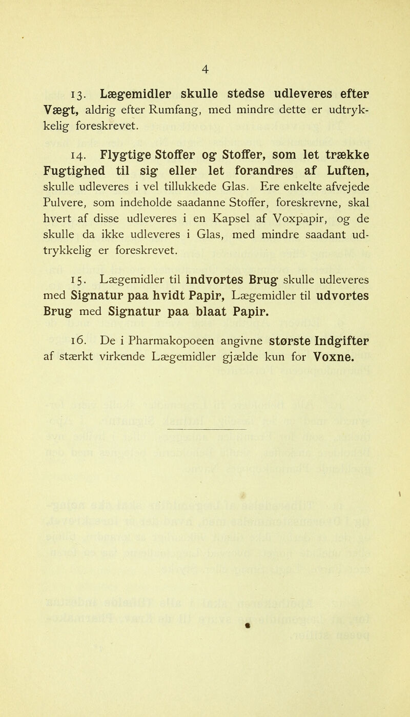 13- Lægemidler skulle stedse udleveres efter Vægt, aldrig- efter Rumfang, med mindre dette er udtryk- kelig foreskrevet. 14. Flygtige Stoffer og Stoffer, som let trække Fugtighed til sig eller let forandres af Luften, skulle udleveres i vel tillukkede Glas. Ere enkelte afvejede Pulvere, som indeholde saadanne Stoffer, foreskrevne, skal hvert af disse udleveres i en Kapsel af Voxpapir, og de skulle da ikke udleveres i Glas, med mindre saadant ud- trykkelig er foreskrevet. 15. Lægemidler til indvortes Brug skulle udleveres med Signatur paa hvidt Papir, Lægemidler til udvortes Brug med Signatur paa talaat Papir. 16. De i Pharmakopoeen angivne største Indgifter af stærkt virkende Lægemidler gjælde kun for Voxne.