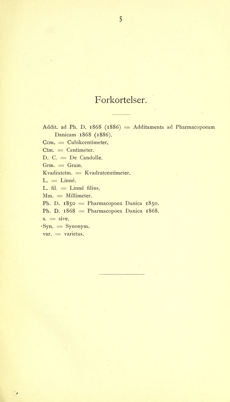 Forkortelser. Addit. ad Ph. D. 1868 (1886) = Additamenta ad Pharmacopoeam Danicam 1868 (1886). Ccm. = Cubikcentimeter. Ctm. = Centimeter. D. C. = De Candolle. Grm. = Gram. Kvadratctm. = Kvadratcentimeter. L. = Linné. L. fil. = Linné filius. Mm. = Millimeter. Ph. D. 1850 = Pharmacopoea Danica 1850. Ph. D. 1868 = Pharmacopoea Danica 1868. s. = sive. •Syn. = Synonym, var. = varietas.