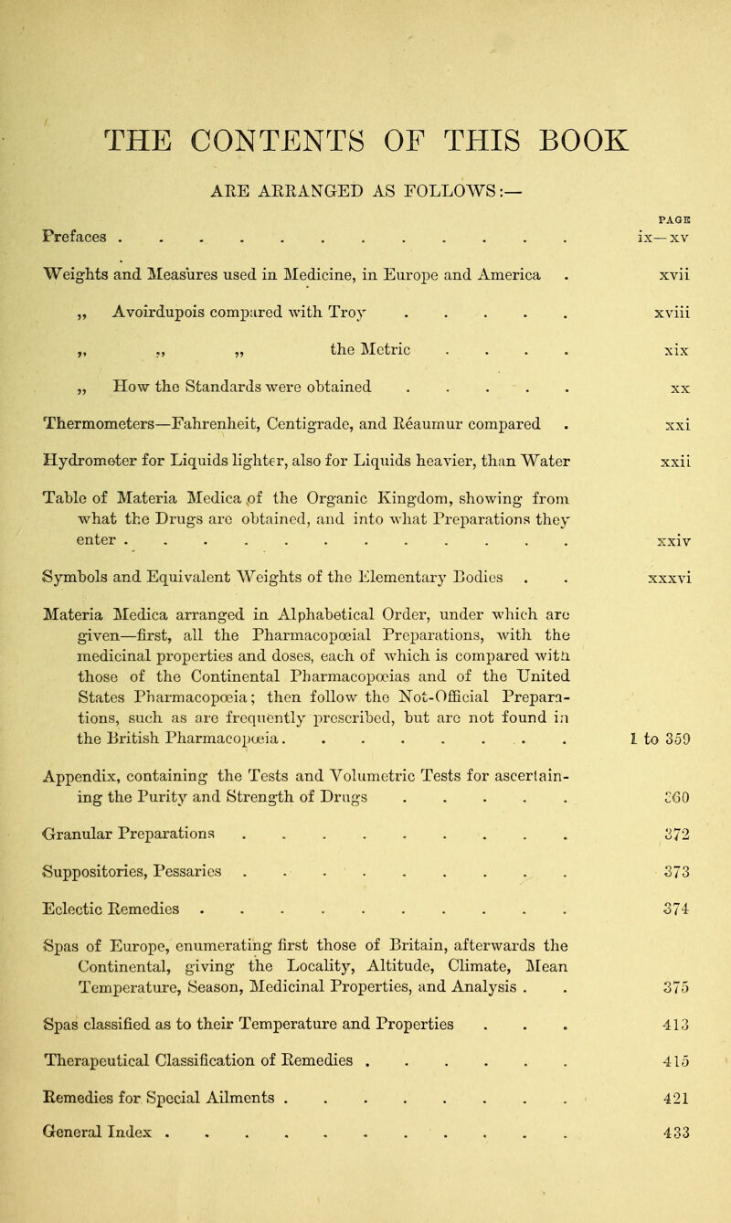 THE CONTENTS OF THIS BOOK ARE ARRANGED AS FOLLOWS:— PAGE Prefaces . . .. . ■ . . . . . . ix—xv Weights and Measures used in Medicine, in Europe and America . xvii ,, Avoirdupois compared with Troy . . . . xviii „ „ the Metric .... xix „ How the Standards were obtained ..... xx Thermometers—Fahrenheit, Centigrade, and Reaumur compared . xxi Hydrometer for Liquids lighter, also for Liquids heavier, than Water xxii Table of Materia Medica of the Organic Kingdom, showing from what the Drugs arc obtained, and into what Preparations they enter xxiv Symbols and Equivalent Weights of the Elementary Bodies . . xxxvi Materia Medica arranged in Alphabetical Order, under which are given—first, all the Pharmacopoeial Preparations, with the medicinal properties and doses, each of which is compared with those of the Continental Pharmacopoeias and of the United States Pharmacopoeia; then follow the Not-Official Prepara- tions, such as are frequently prescribed, but are not found in the British Pharmacopoeia. . . . . ... . 1 to 359 Appendix, containing the Tests and Volumetric Tests for ascertain- ing the Purity and Strength of Drugs COO Granular Preparations C72 Suppositories, Pessaries . ... . . . 373 Eclectic Remedies .......... 374 Spas of Europe, enumerating first those of Britain, afterwards the Continental, giving the Locality, Altitude, Climate, Mean Temperature, Season, Medicinal Properties, and Analysis . . 375 Spas classified as to their Temperature and Properties ... 413 Therapeutical Classification of Remedies ...... 415 Remedies for Special Ailments . . . . . . . . ■ 421 General Index 433