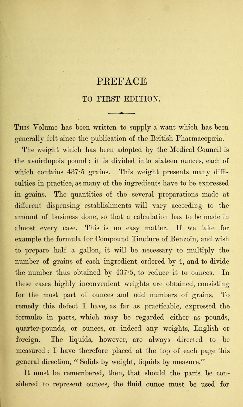 TO FIRST EDITION. This Volume has been written to supply a want which, has been generally felt since the publication of the British Pharmacopoeia. The weight which has been adopted by the Medical Council is the avoirdupois pound; it is divided into sixteen ounces, each of which contains 437*5 grains. This weight presents many diffi- culties in practice, as many of the ingredients have to be expressed in grains. The quantities of the several preparations made at different dispensing establishments will vary according to the amount of business done, so that a calculation has to be made in almost every case. This is no easy matter. If we take for example the formula for Compound Tincture of Benzoin, and wish to prepare half a gallon, it will be necessary to multiply the number of grains of each ingredient ordered by 4, and to divide the number thus obtained by 437*5, to reduce it to ounces. In these cases highly inconvenient weights are obtained, consisting for the most part of ounces and odd numbers of grains. To remedy this defect I have, as far as practicable, expressed the formula) in parts, which may be regarded either as pounds, quarter-pounds, or ounces, or indeed any weights, English or foreign. The liquids, however, are always directed to be measured: I have therefore placed at the top of each page this general direction,  Solids by weight, liquids by measure. It must be remembered, then, that should the parts be con- sidered to represent ounces, the fluid ounce must be used for