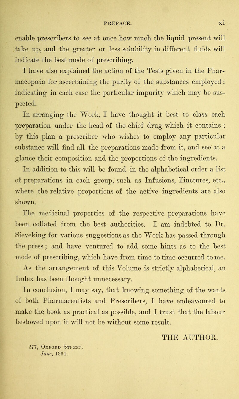 enable prescribers to see at once how much the liquid present will take up, and the greater or less solubility in different fluids will indicate the best mode of prescribing. I have also explained the action of the Tests given in the Phar- macopoeia for ascertaining the purity of the substances employed; indicating in each case the particular impurity which may be sus- pected. In arranging the Work, I have thought it best to class each preparation under the head of the chief drug which it contains ; by this plan a prescriber who wishes to employ any particular substance will find all the preparations made from it, and see at a glance their composition and the proportions of the ingredients. In addition to this will be found in the alphabetical order a list of preparations in each group, such as Infusions, Tinctures, etc., where the relative proportions of the active ingredients are also shown. The medicinal properties of the respective preparations have been collated from the best authorities. I am indebted to Dr. Sieveking for various suggestions as the Work has passed through the press ; and have ventured to add some hints as to the best mode of prescribing, which have from time to time occurred to me. As the arrangement of this Volume is strictly alphabetical, an Index has been thought unnecessary. In conclusion, I may say, that knowing something of the wants of both Pharmaceutists and Prescribers, I have endeavoured to make the book as practical as possible, and I trust that the labour bestowed upon it will not be without some result. THE AUTHOB. 277, Oxford Street, June, 1SG4.