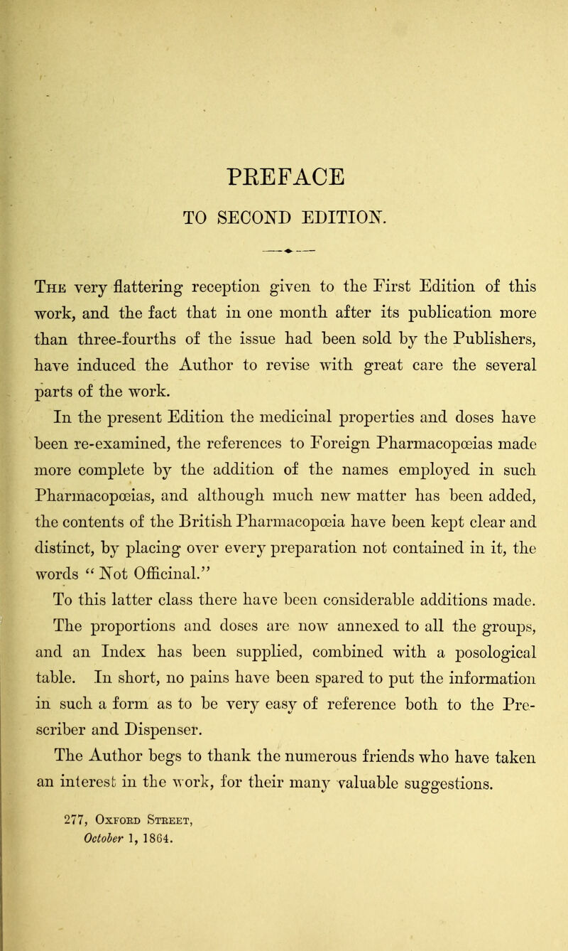 TO SECOND EDITION. The very flattering reception given to the First Edition of this work, and the fact that in one month after its publication more than three-fourths of the issue had been sold by the Publishers, have induced the Author to revise with great care the several parts of the work. In the present Edition the medicinal properties and doses have been re-examined, the references to Foreign Pharmacopoeias made more complete by the addition of the names employed in such Pharmacopoeias, and although much new matter has been added, the contents of the British Pharmacopoeia have been kept clear and distinct, by placing over every preparation not contained in it, the words  Not Officinal. To this latter class there have been considerable additions made. The proportions and closes are now annexed to all the groups, and an Index has been supplied, combined with a posological table. In short, no pains have been spared to put the information in such a form as to be very easy of reference both to the Pre- scriber and Dispenser. The Author begs to thank the numerous friends who have taken an interest in the work, for their mam^ valuable suggestions. 277, Oxfoed Street, October 1, 1804.