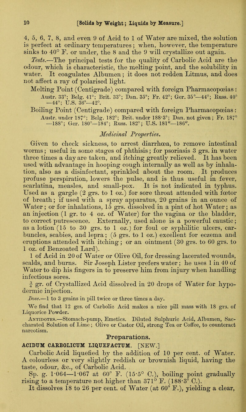 4, 5, 6, 7, 8, and even 9 of Acid to 1 of Water are mixed, the solution is perfect at ordinary temperatures; when, however, the temperature sinks to 40° F. or under, the 8 and the 9 will crystallize out again. Tests.—The principal tests for the quality of Carbolic Acid are the odour, which is characteristic, the melting point, and the solubility in water. It coagulates Albumen; it does not redden Litmus, and does not affect a ray of polarised light. Melting Point (Centigrade) compared with foreign Pharmacopoeias : Austr. 33°; Belg. 41°; Brit. 33°; Dan. 35°; Fr. 42°; Ger. 35°—44°; Euss. 40° —44°; U.S. 36°—42°. Boiling Point (Centigrade) compared with foreign Pharmacopoeias : Austr. under 187°; Belg. 182°; Brit, under 188*3°; Dan. not given ; Fr. 187° —188°; Ger. 180°—184°; Euss. 182°; U.S. 181°—186°. Medicinal Properties. Given to check sickness, to arrest diarrhoea, to remove intestinal worms; useful in some stages of phthisis; for psoriasis 3 grs. in water three times a day are taken, and itching greatly relieved. It has been used with advantage in hooping cough internally as well as by inhala- tion, also as a disinfectant, sprinkled about the room. It produces profuse perspiration, lowers the pulse, and is thus useful in fever, scarlatina, measles, and small-pox. It is not indicated in typhus. Used as a gargle (2 grs. to 1 oz.) for sore throat attended with foetor of breath; if used with a spray apparatus, 20 grains in an ounce of Water ; or for inhalations, 15 grs. dissolved in a pint of hot Water; as an injection (1 gr. to 4 oz. of Water) for the vagina or the bladder, to correct putrescence. Externally, used alone is a powerful caustic; as a lotion (15 to 30 grs. to 1 oz.) for foul or syphilitic ulcers, car- buncles, scabies, and lepra; (5 grs. to 1 oz.) excellent for eczema and eruptions attended with itching; or an ointment (30 grs. to 60 grs. to 1 oz. of Benzoated Lard). 1 of Acid in 20 of Water or Olive Oil, for dressing lacerated wounds, scalds, and burns. Sir Joseph Lister prefers water; he uses 1 in 40 of Water to dip his fingers in to preserve him from injury when handling infectious sores. f gr. of Crystallized Acid dissolved in 20 drops of Water for hypo- dermic injection. Dose.—1 to 3 grains in pill twice or three times a day. We find that 12 grs. of Carbolic Acid makes a nice pill mass with 18 grs. of Liquorice Powder. Antidotes.—Stomach-pump, Emetics. Diluted Sulphuric Acid, Albumen, Sac- charated Solution of Lime ; Olive or Castor Oil, strong Tea or Coffee, to counteract narcotism. Preparations. ACIDUM CARBOLICUM LIQUEFACTUM. [NEW.] Carbolic Acid liquefied by the addition of 10 per cent, of Water. A colourless or very slightly reddish or brownish liquid, having the taste, odour, &c, of Carbolic Acid. Sp. g. 1-064—1-067 at 60° F. (15-5° C), boiling point gradually rising to a temperature not higher than 371° F. (188-3° C). It dissolves 18 to 26 per cent, of Water (at 60° F.), yielding a clear,